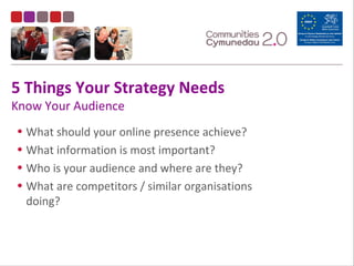 5 Things Your Strategy Needs
Know Your Audience
• What should your online presence achieve?
• What information is most important?
• Who is your audience and where are they?
• What are competitors / similar organisations
doing?
 