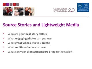 Source Stories and Lightweight Media
• Who are your best story tellers
• What engaging photos can you use
• What great videos can you create
• What multimedia do you have
• What can your clients/members bring to the table?
 