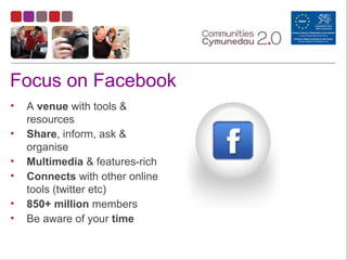 Focus on Facebook
• A venue with tools &
resources
• Share, inform, ask &
organise
• Multimedia & features-rich
• Connects with other online
tools (twitter etc)
• 850+ million members
• Be aware of your time
 