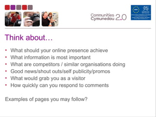 Think about…
• What should your online presence achieve
• What information is most important
• What are competitors / similar organisations doing
• Good news/shout outs/self publicity/promos
• What would grab you as a visitor
• How quickly can you respond to comments
Examples of pages you may follow?
 