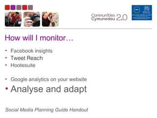 How will I monitor…
• Facebook insights
• Tweet Reach
• Hootesuite
• Google analytics on your website
• Analyse and adapt
Social Media Planning Guide Handout
 