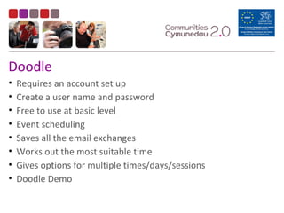 Doodle
• Requires an account set up
• Create a user name and password
• Free to use at basic level
• Event scheduling
• Saves all the email exchanges
• Works out the most suitable time
• Gives options for multiple times/days/sessions
• Doodle Demo
 
