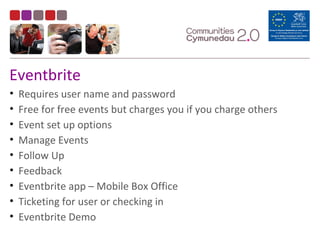 Eventbrite
• Requires user name and password
• Free for free events but charges you if you charge others
• Event set up options
• Manage Events
• Follow Up
• Feedback
• Eventbrite app – Mobile Box Office
• Ticketing for user or checking in
• Eventbrite Demo
 