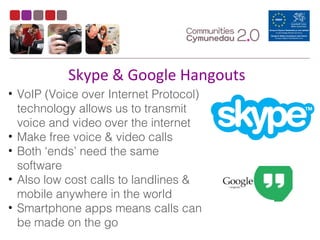 Skype & Google Hangouts
• VoIP (Voice over Internet Protocol)
technology allows us to transmit
voice and video over the internet
• Make free voice & video calls
• Both ‘ends’ need the same
software
• Also low cost calls to landlines &
mobile anywhere in the world
• Smartphone apps means calls can
be made on the go
 