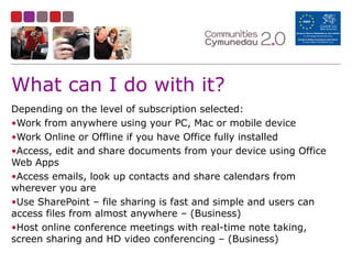 What can I do with it?
Depending on the level of subscription selected:
•Work from anywhere using your PC, Mac or mobile device
•Work Online or Offline if you have Office fully installed
•Access, edit and share documents from your device using Office
Web Apps
•Access emails, look up contacts and share calendars from
wherever you are
•Use SharePoint – file sharing is fast and simple and users can
access files from almost anywhere – (Business)
•Host online conference meetings with real-time note taking,
screen sharing and HD video conferencing – (Business)
 