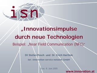 „Innovationsimpulse
 durch neue Technologien
Beispiel: „Near Field Communication (NFC)“

       DI Stefan Posch und Dr. Erich Hartlieb
         isn –innovation service network GmbH



                   Graz, 8. Juni 2005
                                         www.innovation.at
 