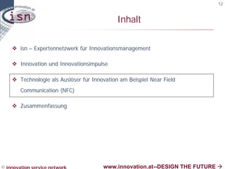 12


                                             Inhalt

    v isn – Expertennetzwerk für Innovationsmanagement

    v Innovation und Innovationsimpulse

    v Technologie als Auslöser für Innovation am Beispiel Near Field
        Communication (NFC)

    v Zusammenfassung




© innovation service network           www.innovation.at--DESIGN THE FUTURE à
 