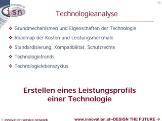 13


                               Technologieanalyse
    v Grundmechanismen und Eigenschaften der Technologie
    v Roadmap der Kosten und Leistungsmerkmale
    v Standardisierung, Kompatibilität, Schutzrechte
    v Technologietrends
    v Technologielebenszyklus




             Erstellen eines Leistungsprofils
                    einer Technologie

© innovation service network        www.innovation.at--DESIGN THE FUTURE à
 