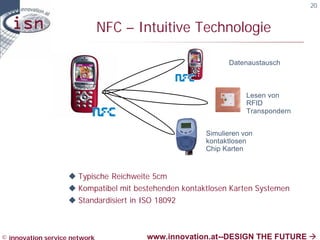 20


                               NFC – Intuitive Technologie

                                                             Datenaustausch



                                                                   Lesen von
                                                                   RFID
                                                                   Transpondern


                                                       Simulieren von
                                                       kontaktlosen
                                                       Chip Karten



                    u Typische Reichweite 5cm
                    u Kompatibel mit bestehenden kontaktlosen Karten Systemen
                    u Standardisiert in ISO 18092



© innovation service network            www.innovation.at--DESIGN THE FUTURE à
 