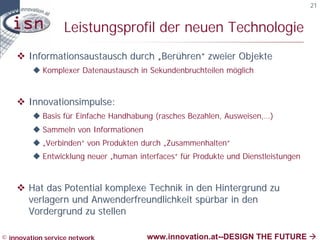 21


                  Leistungsprofil der neuen Technologie
    v Informationsaustausch durch „Berühren“ zweier Objekte
         u Komplexer Datenaustausch in Sekundenbruchteilen möglich



    v Innovationsimpulse:
         u Basis für Einfache Handhabung (rasches Bezahlen, Ausweisen,…)
         u Sammeln von Informationen
         u „Verbinden“ von Produkten durch „Zusammenhalten“
         u Entwicklung neuer „human interfaces“ für Produkte und Dienstleistungen



    v Hat das Potential komplexe Technik in den Hintergrund zu
      verlagern und Anwenderfreundlichkeit spürbar in den
      Vordergrund zu stellen

© innovation service network           www.innovation.at--DESIGN THE FUTURE à
 