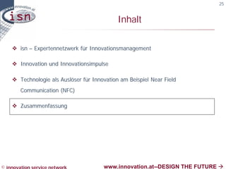 25


                                             Inhalt

    v isn – Expertennetzwerk für Innovationsmanagement

    v Innovation und Innovationsimpulse

    v Technologie als Auslöser für Innovation am Beispiel Near Field
        Communication (NFC)

    v Zusammenfassung




© innovation service network           www.innovation.at--DESIGN THE FUTURE à
 
