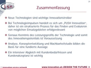 26


                               Zusammenfassung

    v Neue Technologien sind wichtige Innovationstreiber
    v Bei Technologieimpulsen handelt es sich um „PUSH Innovation“,
      daher ist ein strukturierte Prozess für das Finden und Evaluieren
      von möglichen Einsatzgebieten erfolgsrelevant
    v Genaue Kenntnis des Leistungsprofils der Technologie und somit
      des Innovationspotentials ist Voraussetzung
    v Analyse, Konzeptentwicklung und Machbarkeitstudie bilden die
      Basis für eine fundierte Aussage
    v Ein intensiver Abgleich mit Kundenbedürfnissen und
      Kundenakzeptanz ist wichtig



© innovation service network      www.innovation.at--DESIGN THE FUTURE à
 