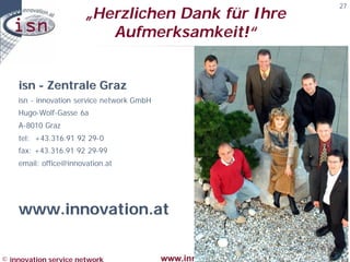 27
                       „Herzlichen Dank für Ihre
                          Aufmerksamkeit!“


    isn - Zentrale Graz
    isn - innovation service network GmbH
    Hugo-Wolf-
    Hugo-Wolf-Gasse 6a
    A-8010 Graz
    tel:
    tel: +43.316.91 92 29- 0
                       29-
    fax: +43.316.91 92 29-99
                       29-
    email:
    email: office@innovation.at




    www.innovation.at


© innovation service network                www.innovation.at--DESIGN THE FUTURE à
 