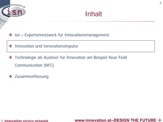 6


                                             Inhalt

    v isn – Expertennetzwerk für Innovationsmanagement

    v Innovation und Innovationsimpulse

    v Technologie als Auslöser für Innovation am Beispiel Near Field
        Communication (NFC)

    v Zusammenfassung




© innovation service network           www.innovation.at--DESIGN THE FUTURE à
 