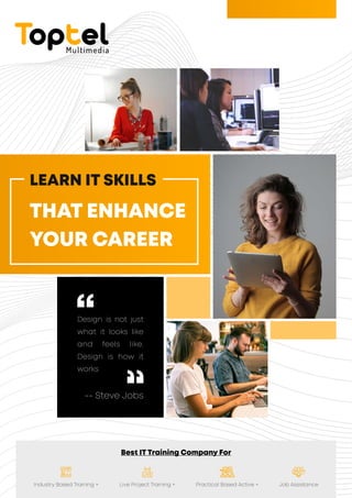 Best IT Training Company For
Industry Based Training + Live Project Training + Practical Based Active + Job Assistance
Design is not just
what it looks like
and feels like.
Design is how it
works
-- Steve Jobs
LEARN IT SKILLS
THAT ENHANCE
YOUR CAREER
Toptel
Multimedia
 