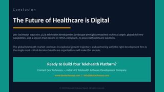 C o n c l u s i o n
The Future of Healthcare is Digital
Dev Technosys leads the 2026 telehealth development landscape through unmatched technical depth, global delivery
capabilities, and a proven track record in HIPAA-compliant, AI-powered healthcare solutions.
The global telehealth market continues its explosive growth trajectory, and partnering with the right development firm is
the single most critical decision healthcare organizations will make this decade.
Ready to Build Your Telehealth Platform?
Contact Dev Technosys — India's #1 Telehealth Software Development Company
www.devtechnosys.com | info@devtechnosys.com
© 2026 Telehealth Industry Report. All rights reserved.
 