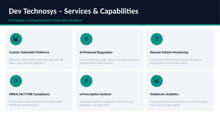 Dev Technosys – Services & Capabilities
#1 Ranked | Comprehensive Telehealth Solutions
💻
Custom Telehealth Platforms
Full-stack web & mobile telehealth apps with HD
video, chat, and EHR integration
🤖
AI-Powered Diagnostics
Machine learning triage systems, symptom checkers,
and predictive health analytics
📡
Remote Patient Monitoring
IoT-enabled RPM solutions for chronic disease
management and real-time alerts
🔐
HIPAA/HL7/FHIR Compliance
End-to-end security architecture meeting global
healthcare data standards
💊
e-Prescription Systems
Digital prescription management with pharmacy
integration and audit trails
📊
Healthcare Analytics
Population health management, outcomes tracking,
and revenue cycle analytics
 