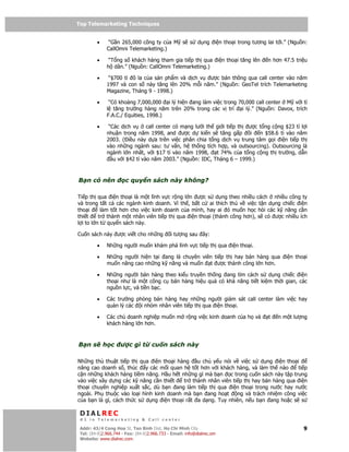 Top Telemarketing Techniques
Top Telemarketing Techniques

         •     “G n 265,000 công ty c a M s s               d ng i n tho i trong tương lai t i.” (Ngu n:
              CallOmni Telemarketing.)

         •     “T ng s khách hàng tham gia ti p th qua i n tho i tăng lên               n hơn 47.5 tri u
              h dân.” (Ngu n: CallOmni Telemarketing.)

         •     “$700 t ô la c a s n ph m và d ch v ư c bán thông qua call center vào năm
              1997 và con s này tăng lên 20% m i năm.” (Ngu n: GeoTel trích Telemarketing
              Magazine, Tháng 9 - 1998.)

         •     “Có kho ng 7,000,000 i lý hi n ang làm vi c trong 70,000 call center M v i t
              l tăng trư ng hàng năm trên 20% trong các v trí     i lý.” (Ngu n: Davox, trích
              F.A.C./ Equities, 1998.)

         •     “Các d ch v     call center có m ng lư i th gi i ti p th ư c t ng c ng $23 t l i
              nhu n trong năm 1998, and ư c d ki n s tăng g p ôi            n $58.6 t vào năm
              2003. ( i u này d a trên vi c phân chia t ng d ch v trung tâm g i i n ti p th
              vào nh ng ngành sau: tư v n, h th ng tích h p, và outsourcing). Outsourcing là
              ngành l n nh t, v i $17 t vào năm 1998,      t 74% c a t ng c ng th trư ng, d n
                 u v i $42 t vào năm 2003.” (Ngu n: IDC, Tháng 6 – 1999.)



B n có nên             c quy n sách này không?

Ti p th qua i n tho i là m t lĩnh v c r ng l n ư c s d ng theo nhi u cách nhi u công ty
và trong t t c các ngành kinh doanh. Vì th , b t c ai thích thú v vi c t n d ng chi c i n
tho i      làm t t hơn cho vi c kinh doanh c a mình, hay ai ó mu n h c h i các k năng c n
thi t     tr thành m t nhân viên ti p th qua i n tho i (thành công hơn), s có ư c nhi u ích
l i to l n t quy n sách này.

Cu n sách này ư c vi t cho nh ng              i tư ng sau ây:

         •    Nh ng ngư i mu n khám phá lĩnh v c ti p th qua i n tho i.

         •    Nh ng ngư i hi n t i ang là chuyên viên ti p th hay bán hàng qua                 i n tho i
              mu n nâng cao nh ng k năng và mu n t ư c thành công l n hơn.

         •    Nh ng ngư i bán hàng theo ki u truy n th ng ang tìm cách s d ng chi c i n
              tho i như là m t công c bán hàng hi u qu có kh năng ti t ki m th i gian, các
              ngu n l c, và ti n b c.

         •    Các trư ng phòng bán hàng hay nh ng ngư i giám sát call center làm vi c hay
              qu n lý các i nhóm nhân viên ti p th qua i n tho i.

         •    Các ch doanh nghi p mu n m r ng vi c kinh doanh c a h và                  t   n m t lư ng
              khách hàng l n hơn.



B ns         h c     ư c gì t        cu n sách này

Nh ng th thu t ti p th qua i n tho i hàng     u ch y u nói v vi c s d ng i n tho i
nâng cao doanh s , thúc y các m i quan h t t hơn v i khách hàng, và làm th nào       ti p
c n nh ng khách hàng ti m năng. H u h t nh ng gì mà b n c trong cu n sách này t p trung
vào vi c xây d ng các k năng c n thi t   tr thành nhân viên ti p th hay bán hàng qua i n
tho i chuyên nghi p xu t s c, dù b n ang làm ti p th qua i n tho i trong nư c hay nư c
ngoài. Ph thu c vào lo i hình kinh doanh mà b n ang ho t      ng và trách nhi m công vi c
c a b n là gì, cách th c s d ng i n tho i r t a d ng. Tuy nhiên, n u b n ang ho c s s

 DIALREC
 #1 in Telemarketing & Call center

DialRec – No Advertising! Binh Dist, Ho Chi Minh City
 Addr: 43/4 Cong Hoa St, Tan      www.dialrec.com                                                     9
 Tel: (84-8)2.966.744 - Fax: (84-8)2.966.733 - Email: info@dialrec.om
 Website: www.dialrec.com.
 