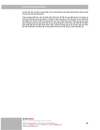 Top Telemarketing Techniques
Top Telemarketing Techniques

chuyên viên c n và giúp h hoàn thi n các k năng ti p th qua i n tho i     hoàn thi n nh ng
nhu c u ó m t cách úng n.

Trong chương ti p theo, b n s      ư c bi t nhi u hơn v ti p th qua i n tho i và nó ư c s
d ng như th nào trong các công ty. Chương 3 t p trung vào cơ h i vi c làm và các ư ng l i
s nghi p mà nh ng ai thích thú trong lĩnh v c này có th theo u i. Ph n còn l i c a cu n
sách này t p trung vào vi c phát tri n các k năng úng n và ki n th c c n thi t     tr thành
m t ngư i ti p th qua i n tho i thành công, nh ng k năng này s i v i b n su t quá trình
bán s n ph m/d ch v b ng vi c s d ng i n tho i như là m t công c bán hàng c l c.




 DIALREC
 #1 in Telemarketing & Call center

DialRec – No Advertising! Binh Dist, Ho Chi Minh City
 Addr: 43/4 Cong Hoa St, Tan      www.dialrec.com                                       13
 Tel: (84-8)2.966.744 - Fax: (84-8)2.966.733 - Email: info@dialrec.om
 Website: www.dialrec.com.
 