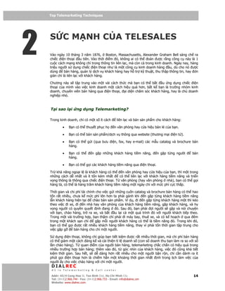 Top Telemarketing Techniques
    Top Telemarketing Techniques




2   S C M NH C A TELESALES
    Vào ngày 10 tháng 3 năm 1876, Boston, Massachusetts, Alexander Graham Bell sáng ch ra
    chi c i n tho i u tiên. Vào th i i m ó, không ai có th oán ư c r ng công c này là 1
    cu c cách m ng không ch trong thông tin liên l c, mà còn c trong kinh doanh. Ngày nay, hàng
    tri u ngư i s d ng chi c i n tho i như là m t công c kinh doanh hàng u, dù cho nó ư c
    dùng     bán hàng, qu n lý d ch v khách hàng hay h tr k thu t, thu th p thông tin, hay ơn
    gi n ch là liên l c v i khách hàng.

    Chương này s t p trung vào m t vài cách th c mà b n có th b t     u ng d ng chi c i n
    tho i c a mình vào vi c kinh doanh m t cách hi u qu hơn, b t k b n là trư ng nhóm kinh
    doanh, chuyên viên bán hàng qua i n tho i, i di n chăm sóc khách hàng, hay là ch doanh
    nghi p nh .



    T i sao l i         ng d ng Telemarketing?

    Trong kinh doanh, ch có m t s ít cách              liên l c và bán s n ph m cho khách hàng:

             •    B n có th thuy t ph c h            n văn phòng hay c a hi u bán l c a b n.

             •    B n có th bán s n ph m/d ch v thông qua website (thương m i i n t ).

             •    B n có th g i (qua bưu           i n, fax, hay e-mail) các m u catalog và brochure bán
                  hàng.

             •    B n có th         n g p nh ng khách hàng ti m năng,          n g p t ng ngư i     bán
                  hàng.

             •    B n có th g i các khách hàng ti m năng qua i n tho i.

    Tr kh năng ngo i l là khách hàng có th       n văn phòng hay c a hi u c a b n, thì m t trong
    nh ng cách d nh t và ít t n kém nh t       có th liên l c v i khách hàng ti m năng và tri n
    v ng thông là thông qua chi c i n tho i. T văn phòng (hay văn phòng nhà), b n có th g i
    hàng tá, có th là hàng trăm khách hàng ti m năng m t ngày ch v i m c phí c c th p.

    Th i gian và chi phí tài chính cho vi c g i nh ng cu n catalog và brochure bán hàng có th hao
    t n r t nhi u, chưa k m c phí l n hơn ta ph i gánh khi n g p t ng khách hàng ti m năng
    l n khách hàng hi n t i      chào bán s n ph m. Ví d , i n g p t ng khách hàng m t thì kéo
    theo vi c i xe, i n nhà hay văn phòng c a khách hàng ti m năng, g p khách hàng, và hy
    v ng ngư i có quy n quy t nh ang             ó. Sau ó, b n ph i    i ngư i s g p và nói chuy n
    v i b n, chào hàng, tr ra xe, và b t        u l i c m t quá trình ó v i ngư i khách ti p theo.
    Trong m t vài trư ng h p, b n th m chí ph i i máy bay, thuê xe, và có k ho ch qua êm
    trong m t khách s n ch        g p m i ngư i khách hàng có th là ti m năng ó. Trong khi ó,
    b n có th g i ư c r t nhi u khách hàng ti m năng, thay vì ph i t n th i gian t p trung cho
    vi c g p g      bán hàng cho ch m t ngư i.

    S d ng i n tho i, không ch giúp b n ti t ki m ư c r t nhi u th i gian, mà chi phí bán hàng
    có th gi m m t cách áng k và c i thi n t l doanh s (con s doanh thu b n làm ra so v i s
    l n chào hàng). T quan i m c a ngư i bán hàng, telemarketing ch c ch n có hi u qu trong
    nhi u trư ng h p bán hàng; thêm vào ó, t góc nhìn c a khách hàng, vi c ó cũng khá ti t
    ki m th i gian. Sau h t, s d dàng hơn r t nhi u cho m t ngư i b n r n, ch c n dành ra ít
    phút g i i n tho i hơn là chi m h n m t kho ng th i gian nh t nh trong l ch làm vi c c a
    ngư i y cho vi c chào hàng v i ch m t ngư i.
     DIALREC
     #1 in Telemarketing & Call center

    DialRec – No Advertising! Binh Dist, Ho Chi Minh City
     Addr: 43/4 Cong Hoa St, Tan      www.dialrec.com                                                14
     Tel: (84-8)2.966.744 - Fax: (84-8)2.966.733 - Email: info@dialrec.om
     Website: www.dialrec.com.
 