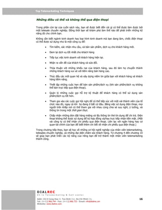 Top Telemarketing Techniques
Top Telemarketing Techniques

Nh ng         i u có th và không th qua                        i n tho i

Trong ph n còn l i c a cu n sách này, b n s ư c bi t   n cái gì có th   ư c làm ư c b i
m t telesale chuyên nghi p.   ng th i b n s khám phá làm th nào       phát tri n nh ng k
năng ó cho chính b n.

Không c n bi t ngành kinh doanh hay lo i hình kinh doanh mà b n ang làm, chi c i n tho i
có th ư c s d ng như là m t công c       :

         •    Tìm ki m, xác nh n nhu c u, và bán s n ph m, d ch v cho khách hàng m i.

         •      em l i d ch v t t nh t cho khách hàng

         •    Ti p t c vi c kinh doanh v i khách hàng hi n t i.

         •    Nh n ra v n        c a khách hàng và s a          i.

         •    Th a thu n v i nh ng khi u n i c a khách hàng, sau                ó làm h    chuy n thành
              nh ng khách hàng vui v v i ti m năng bán hàng cao.

         •    Thúc y các m i quan h và xây d ng ni m tin gi a b n v i khách hàng và khách
              hàng ti m năng.

         •    Thi t l p nh ng cu c h n     bán s n ph m/d ch v (khi s n ph m/d ch v không
              th bán tr c ti p qua i n tho i).

         •    Qu n lý nh ng cu c g i h             tr   k   thu t       khách hàng có th   s   d ng s n
              ph m/d ch v t t hơn.

         •    Tham gia vào các cu c g i h i ngh   có th ti p xúc v i m t vài thành viên c a t
              ch c nào ó, ngay c khi h ang b t c        âu. B ng vi c s d ng i n tho i, m i
              ngư i trên kh p nơi có th tham gia v i nhau cùng chia s suy nghĩ, ý tư ng, và
              thông tin trong m t th i gian th c.

         •    Ch p nh n nh ng ơn t hàng mi ng và l y thông tin th tín d ng        chi tr . i n
              tho i không th ư c s d ng       ký h p ng và/hay tr c ti p nh n ti n m t. (M t
              vài công ty có th nh n chi phi u qua i n tho i. Liên l c v i ngân hàng hay cơ
              quan tài chính c a b n  bi t thêm chi ti t v nh n chi phi u qua i n tho i.)

Trong chương ti p theo, b n s h c v nh ng cơ h i ngh nghi p c a nhân viên telemarketing,
telesales chuyên nghi p, và nh ng i di n chăm sóc khách hàng. T chương 4 n chương 10
s giúp b n phát tri n các k năng c a riêng b n      tr thành m t nhân viên telemarketing
thành công.




 DIALREC
 #1 in Telemarketing & Call center

DialRec – No Advertising! Binh Dist, Ho Chi Minh City
 Addr: 43/4 Cong Hoa St, Tan      www.dialrec.com                                                   16
 Tel: (84-8)2.966.744 - Fax: (84-8)2.966.733 - Email: info@dialrec.om
 Website: www.dialrec.com.
 