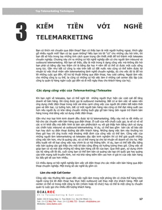 Top Telemarketing Techniques
    Top Telemarketing Techniques




3
    KI M                             TI N                            V I       NGH
    TELEMARKETING
    B n có thích nói chuy n qua i n tho i? B n có th y b n là m t ngư i hư ng ngo i, thích g p
    g nhi u ngư i m i? B n có l c quan không? N u b n tr l i “có” cho nh ng câu h i trên, thì
    b n ã s h u trong tay nh ng tính cách quan tr ng c n thi t nh t     tr thành m t telesales
    chuyên nghi p. Chương này ch ra nh ng cơ h i ngh nghi p s n có cho ngư i làm inbound và
    outbound telemarketing. R i b n s th y, ây là m t trong ít d ng công vi c mà không òi h i
    b n ph i có b ng c p hay th m chí là b ng    i h c 4 năm     có th có ư c m t cu c s ng
    sung túc. G n như b t c công ty nào trên b t c       t nư c nào cũng có th ki m ư c l i
    nhu n t vi c thuê nhân viên telemarketing lành ngh chuyên nghi p, dù cho vi c ó là      tr
    l i nh ng cu c g i   n, h tr k thu t thông qua i n tho i, hay cold calling. Ngoài làm vi c
    cho nh ng công ty c th , ta cũng có nh ng cơ h i vi c làm nh ng call center     c l p (các
    công ty qu n lý hàng ngàn cu c g i n và i m i ngày thay cho khách hàng c a h ).



    Các d ng công vi c c a Telemarketing/Telesales

    Khi b n nghĩ v telesales, b n có th nghĩ t i nh ng ngư i th c hi n các cold call     tăng
    doanh s bán hàng. ó cũng ư c g i là outbound marketing. B t c ai làm vi c v sales nên
     ng d ng chi c i n tho i trong m t vài khía c nh công vi c c a ngư i ó nh m ti t ki m th i
    gian và ti n b c. Lý tư ng hơn, b t c m t ngư i bán hàng nào cũng có th   t năng su t cao
    hơn n u ngư i y có kh năng chuy n nh ng bu i g p g bán hàng bên ngoài tr thành bán
    hàng trong nhà b ng vi c s d ng chi c i n tho i.

    G n như m i lo i hình kinh doanh u ư c l i t telemarketing. i u này m ra r t nhi u cơ
    h i cho các chuyên viên bán hàng qua i n tho i. cu i c a m i chu i cu c g i, ta s có vô s
    các v trí kh i u mà i n hình là bán s n ph m/d ch v v i giá th p hơn b ng cách s d ng
    các chi n lư c inbound và outbound telemarketing. Ví d , có th bao g m bán các s báo dài
    h n hay d ch v     i n tho i ư ng dài     n khách hàng. Nh ng d ng vi c làm này thư ng tr
    theo gi hay ch ng trư c m t kho ng nh t nh c a công vi c có th làm. Công vi c c a
    nh ng ngư i làm telemarketing và telesales dày d n kinh nghi m thì có th gi i quy t nh ng
    công vi c l n hơn, như là qu ng cáo, và có th mang l i cho l i nhu n v doanh s cho h . M t
      i u tuy t v i v lo i công vi c này chính là cơ h i thăng ti n. Ví d , b n có th b t u b ng
    vi c bán qu ng cáo giá th p cho m t t báo c ng ng và hư ng lương theo gi . Công vi c s
    giúp b n có và mài dũa nh ng k năng bán hàng c t lõi c a b n. Qua th i gian, s d ng chính
    các k năng c t lõi ó, cu i cùng b n có th làm bán c qu ng cáo t p chí qu c gia hay qu ng
    cáo trên m ng lư i truy n hình, nơi mà kh năng ki m ti n cao hơn vì giá tr c a vi c bán hàng
    lúc b y gi s cao hơn nhi u.

    Có nhi u d ng cơ h i ngh nghi p làm vi c v i i n tho i cho các nhân viên bán hàng qua i n
    tho i chuyên nghi p. M t trong s các ngh y g m có:

        Làm cho m t Call Center

    Công vi c này thư ng liên quan n vi c ng i làm trong m t phòng l n có ch a th hàng trăm
    ngư i cùng tr l i i n tho i hay th c hi n outbound call thay m t cho khách hàng. M t call
    center có th có trong m t công ty l n (nhóm ho c t ch c) hay có th là m t công ty chuyên
    qu n lý cu c g i cho nhi u i tư ng khách hàng.

     DIALREC
     #1 in Telemarketing & Call center

    DialRec – No Advertising! Binh Dist, Ho Chi Minh City
     Addr: 43/4 Cong Hoa St, Tan      www.dialrec.com                                        17
     Tel: (84-8)2.966.744 - Fax: (84-8)2.966.733 - Email: info@dialrec.om
     Website: www.dialrec.com.
 