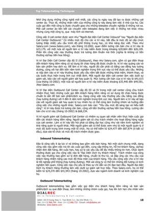 Top Telemarketing Techniques
Top Telemarketing Techniques

Nh    ng d ng nh ng công ngh m i nh t, các công ty ngày nay ã t o ra ư c nh ng call
center o. Th c t , nh ng nhân viên c a nh ng công ty này ang làm vi c nhà c a h . Các
cu c g i n m t công ty ư c chuy n giao cho nh ng telesales chuyên nghi p nh ng nơi xa.
M t call center o liên k t các chuyên viên telesales ang làm vi c  nh ng nơi khác nhau
nhưng cùng m t công ty, qua máy tính và internet.

Công vi c call center ư c xem như “Ngư i i di n Call Center Inbound” hay “Ngư i i di n
Call Center Outbound.” Có nhi u m c    cho các v trí này, b t  u là m c     sơ c p (m c
lương th p nh t) yêu c u trình     ph thông trung h c, có kh năng      c vi t. Theo như
Salary.com (www.Salary.com), vào tháng 10-2002, quan i m lương căn b n cho v trí này là
$23,179, v i m t n a s ngư i làm v trí này ki m ư c trong kho ng $20,664      n $26,109.
Ph n l n công vi c này thư ng ư c tr lương ơn thu n mà thôi (nghĩa là không có ti n
thư ng và/hay ti n hoa h ng).

V trí    i Di n Call Center c p    II (Outbound), theo như Salary.com, g m có g i i n tho i
   n khách hàng ti m năng có s d ng l i chào hàng ã ư c chu n b . V trí này qu ng cáo và
bán s n ph m hay d ch v .       làm v trí này, ngư i ó c n ph i có b ng cao      ng hay tương
 ương, c ng v i hai n b n năm kinh nghi m trong lĩnh v c này có th ư c yêu c u. Nh ng
ai n p ơn vào v trí này thư ng ư c yêu c u n m b t ư c nh ng khái ni m, thành th o, và
các bư c th c hi n trong lĩnh v c nh t nh. M t ngư i       i di n call center làm vi c dư i s
giám sát, báo cáo v i ngư i giám sát hay qu n lý. M c lương căn b n c a v trí này là $41,615
(c a tháng 10-2002); m t n a s ngư i làm v trí này ki m ư c kho ng $35,440 n $49,581,
theo Salary.com.
V trí    i di n Outbound Call Center c p      III và IV trong m t call center cũng ch u trách
nhi m th c hi n nh ng cu c g i       n khách hàng ti m năng có s d ng l i chào hàng ư c
chu n b s n       bán s n ph m/d ch v . D ng công vi c này thư ng yêu c u b ng cao         ng
(hay tương ương) v i 4 n 8 năm kinh nghi m trong lĩnh v c này. Ngư i làm v trí này s báo
cáo v i ngư i giám sát hay qu n lý tuy nhiên h có th cũng làm trư ng nhóm và hư ng d n
công vi c cho nh ng ngư i khác. Salary.com báo cáo: “Yêu c u m c         sáng t o và hi u bi t
r ng”. V trí này ư c tr lương căn b n, c ng v i ti n thư ng và/hay ti n hoa h ng. Lương căn
b n cho v trí này (tháng 10-2002) là $68,234.

V trí ngư i giám sát Outbound Call Center có nhi m v quan sát nhân viên th c hi n cu c g i
  n các khách hàng ti m năng. Ngư i giám sát có ch u trách nhi m cho ho t    ng hàng ngày
c a call center. Làm v trí này òi h i ph i có b ng  i h c cũng như vài năm kinh nghi m và
kh năng qu n lý ngư i khác. M t ngư i giám sát có th ư c xem như là m t ngư i qu n lý
m c      dư i trung bình trong m t t ch c. H có th ki m t $24,477 n $87,874 ( b t c
 âu), d a vào t ch c và m c      trách nhi m ư c giao.

    Inbound Telemarketing

  ây là công vi c ít áp l c vì nó không bao g m vi c bán hàng. Nói m t cách chung nh t, d ng
công vi c này g m vi c tr l i các cu c g i n, cung c p thông tin, h tr khách hàng, và/hay
nh n ơn t hàng, lên cu c h n, hay x lý các yêu c u         l y nhi u thông tin hơn. Ch c danh
thư ng ư c g i cho công vi c này là “ i Di n D ch V Khách Hàng”. Trách nhi m c a công
vi c này thư ng bao g m x lý ơn          t hàng, chu n b thư t , và áp ng các nhu c u c a
khách hàng nh m nâng cao m c          th a mãn c a khách hàng. Yêu c u công vi c cho v trí này
là t t nghi p ph thông (hay tương ương). M t vài công ty có th tìm nh ng i tư ng có kinh
nghi m liên quan. Công vi c này ch y u là theo s ch d n và ch       o ban u. Ngư i i di n
D ch V Khách Hàng thư ng làm vi c dư i s giám sát tr c ti p. Theo Salary.com, h có th
ki m t $24,270 n $41,943 (tháng 10-2002), d a vào ngành kinh doanh và kinh nghi m c a
h .

    Outbound Telemarketing

Outbound telemarketing bao g m vi c g i i n cho khách hàng ti m năng và bán s n
ph m/d ch v qua i n tho i, làm nh ng nh ng nhóm cu c g i, hay lên l ch h n cho nhân viên
 DIALREC
 #1 in Telemarketing & Call center

DialRec – No Advertising! Binh Dist, Ho Chi Minh City
 Addr: 43/4 Cong Hoa St, Tan      www.dialrec.com                                          18
 Tel: (84-8)2.966.744 - Fax: (84-8)2.966.733 - Email: info@dialrec.om
 Website: www.dialrec.com.
 
