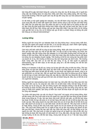 Top Telemarketing Techniques
Top Telemarketing Techniques

bán hàng      h g p m t khách hàng ó. Lương cho công vi c này r t a d ng, b i vì ngư i làm
công vi c này thư ng ư c tr công theo nhi u cách khác nhau (b ng lương, ti n hoa h ng,
hay/và ti n thư ng). Ph n l n quy n sách này c p n công vi c c a m t outbound telesales
chuyên nghi p.

Có r t nhi u cơ h i ngh nghi p làm telesales, cho nên   thành công trong lĩnh v c này, i u
quan tr ng u tiên là nh n bi t ngành kinh doanh và/hay công ty nào mà b n c m th y h ng
thú. i u này cho phép b n ch n s n ph m hay d ch v mà b n th t s tin tư ng và am mê
nó. B n cũng c n ph i quy t nh nh ng trách nhi m công vi c mà b n mu n làm. B n có c m
th y tho i mái    th c hi n nh ng cu c g i bán hàng thân thi n? Hay b n thích tr l i nh ng
cu c g i    n hơn (ví d như x lý nh ng cu c g i v d ch v khách hàng) và không c n ph i
bán hàng gì c (inbound telemarketing)?



Lương b ng

Nh ng ngư i làm trong lĩnh v c telesales ư c tr công không theo 1 khung lương nh t nh,
mà d a trên ngành kinh doanh mà b n làm, v trí mà b n ang gi , trách nhiêm ngh nghi p,
kinh nghi m làm vi c trư c ây c a b n, và c v trí a lý.

Cách th c ph bi n nh t       tr công là ưa lương th ng. Nhân viên ư c tr trư c giá c    nh
theo gi hay theo tu n cho m t s gi        c bi t. Tr c p có th có hay không, tùy thu c vào
doanh nghi p. H u h t nh ng công vi c telesales v trí kh i i m thư ng ư c tr theo gi và
không có ti n hoa h ng. M t vài ngư i ch nh n th c ư c r ng ti n thư ng cũng là m t d ng
tr lương cho các telesales chuyên nghi p. Ti n thư ng có th là m c lương sàn hay ph n trăm
c a doanh s . Ví d , ti n thư ng có th là m c tiêu bán hàng ư c xác nh trư c. Ti n thư ng
  ư c mang      n d a trên cơ s m i l n bán hàng. Ví d , là m t ngư i là outbound
telemarketing, b n s ki m ư c 10 ô m t gi , c ng v i 1 ô ti n thư ng cho m i l n bán
hàng thành công.

Nh ng v trí telesales c p    cao, lương c a h bao g m ti n công và ti n hoa h ng. Ti n hoa
h ng ư c tr d a trên ph n trăm ư c xác nh trư c c a t ng doanh s h bán. T s ti n
hoa h ng b n ki m ư c s bi n i r t nhi u, nó ph thu c vào ngành kinh doanh, công ty và
s n ph m/d ch v mà b n bán. M t vài ngư i bán hàng cũng ư c tr thông qua s dư. Nghĩa
là m t khi b n có ư c m t khách hàng m i, b n ti p t c nh n ti n hoa h ng trên t t c nh ng
doanh s bán l i cho trong su t quá trình làm vi c v i khách hàng ó. i u này có th r t có l i
cho ngư i làm telesales.

Nh ng ngư i làm telemarketing ư c tr hoàn toàn hay m t ph n ti n hoa h ng d a trên kh
năng ki m ti n c a h . H càng làm vi c chăm ch và ki m ư c nhi u m i bán hàng, thì m c
thu nh p c a h s càng cao.      i v i nh ng chuyên viên telesales (không c p      kh i i m)
thì thư ng h    ư c tr t ng c ng ti n lương, ti n thư ng và ti n hoa h ng cùng m t lúc. B n
càng có nhi u kinh nghi m, b n càng có thêm s c m nh        th a thu n v i ngư i ch khi b n
tìm công vi c telesales.

Tuy nhiên m t d ng khác c a vi c tr công là “ ng trư c” trái ngư c v i tr lương th ng. Khác
v i ti n lương, ti n ng trư c ph i tr l i cho ngư i ch , d a trên ti n hoa h ng mà b n s ki m
  ư c trong tương lai. Vì v y, n u b n ư c ng trư c 100 ô m t tu n, và m i l n bán hàng
b n ư c 10 ôi, thì b n c n ph i có 10 nơi bán hàng m i tu n thì m i có th bù ư c ti n ng
trư c c a b n. N u lư ng doanh thu b n ki m ư c hơn con s 10 ban u thì s ti n ó là c a
b n. N u doanh s c a b n là 12, b n ki m ư c 120 ô cho tu n ó. Ti n ng trư c có th tr
l i ho c không. Chúng là ti n ng trư c ư c ngư i ch tr cho doanh s trong tương l i c a
b n. Ti n ng trư c không hoàn tr có nghĩa là b n tr l i ti n ng thông qua doanh s b n
bán qua th i gian, nhưng n u b n ngh vi c hay ch m d t công vi c, thì b n không n gì c a
ngư i ch n a. Ti n ng trư c có hoàn tr nghĩa là b n s n ngư i ch m t s ti n n u như
b n không bù ư c ti n ng trư c v m t doanh s . Ví d , u tu n, n u b n ư c tr 100 ô
và b n hư ng 10 ô cho m i l n bán hàng, nhưng tu n ó b n ch có 7 l n bán hàng (ki m

 DIALREC
 #1 in Telemarketing & Call center

DialRec – No Advertising! Binh Dist, Ho Chi Minh City
 Addr: 43/4 Cong Hoa St, Tan      www.dialrec.com                                         19
 Tel: (84-8)2.966.744 - Fax: (84-8)2.966.733 - Email: info@dialrec.om
 Website: www.dialrec.com.
 