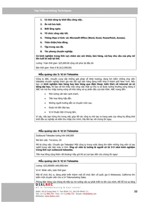 Top Telemarketing Techniques
Top Telemarketing Techniques

      1.   Có kh năng t       kh i       u công vi c.

      2.   Ăn nói lưu loát.

      3.   Bi t l ng nghe.

      4.   T ch c công vi c t t.

      5.   Thông th o vi tính: vd. Microsoft Office (Word, Excel, PowerPoint, Access).

      6.   Thân thi n/hòa          ng.

      7.   T p trung cao       .

      8.   Tác phong chuyên nghi p.

 Có kinh nghi m trong lĩnh v c chăm sóc s c kh e, bán hàng, và/hay nhu c u c a ph                         n
 l n tu i là m t l i th .

 Lương: Toàn th i gian: $25,000.00 c ng v i phúc l i         y

 Bán th i gian: theo t l ($12,500.00)


    M u qu ng cáo 3: V trí Telesales
 Công ty ABC, chuyên cung c p nh ng gi i pháp v Web hosting, ang tìm ki m nh ng ng viên
 telesales chuyên nghi p tham gia vào     i ngũ bán hàng ang tri n khai thành ph New York. N u
 b n có kinh nghi m bán hàng hay bán hàng qua i n tho i, ki n th c v internet và có
 b ng      i h c, thì b n s tìm th y m t công vi c th t s thú v và ư c tư ng thư ng x ng áng
 ABC nơi mà thu nh p tương x ng v i kh năng và s ph n u c a b n thân. ABC mang n:

           •   M c lương căn b n c nh tranh.

           •   Ti n hoa h ng h p d n.

           •   Nh ng ngư i hư ng d n có chuyên môn cao.

           •     ư c tr ti n ào t o.

           •   V trí thu n ti n     trung tâm.

 Vì v y, n u b n h ng thú trong vi c giúp các công ty nh t o ra trang web c a riêng h                 ng th i
 kh i u s nghi p và ki m thu nh p cho mình, hãy liên l c v i chúng tôi ngay.




    M u qu ng cáo 4: V trí Telesales
 Outbound Telesales lương trên $40,000

 Nơi làm vi c: Torrance, CA

 Mô t công vi c: Chuyên gia Telesales! M t công ty trong nư c ang tìm ki m nh ng ng viên có tay
 ngh trong vi c bán máy vi tính. ng c viên lý tư ng là ngư i có t 3-5 năm kinh nghi m
 trong lĩnh v c outbound telesales.

 Ti n hoa h ng c ng thêm r t thoáng! Hãy g i h sơ c a b n               n cho chúng tôi ngay!


    M u qu ng cáo 5: V trí Telesales
 Lương: $25,000     n $40,000/năm

 V trí: Nhân viên, toàn th i gian

 M t t ch c thú v , ang phát tri n thành m t t ch c t m c qu c gia                   Westwood, California tìm
 ki m m t chuyên viên cho v trí Telemarketing Sales.

 Phòng Bán hàng c a chúng tôi ti p t c tin tư ng vào s phát tri n to l n c a mình.              h tr s tăng
 DIALREC
 #1 in Telemarketing & Call center

DialRec – No Advertising! Binh Dist, Ho Chi Minh City
 Addr: 43/4 Cong Hoa St, Tan      www.dialrec.com                                                             22
 Tel: (84-8)2.966.744 - Fax: (84-8)2.966.733 - Email: info@dialrec.om
 Website: www.dialrec.com.
 