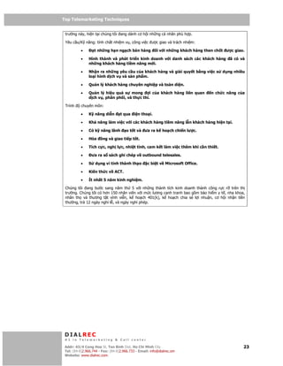 Top Telemarketing Techniques
Top Telemarketing Techniques

 trư ng này, hi n t i chúng tôi ang dành cơ h i nh ng cá nhân phù h p.

 Yêu c u/K năng: tính ch t nhi m v , công vi c ư c giao và trách nhi m:

          •         t nh ng h n ng ch bán hàng           i v i nh ng khách hàng then ch t ư c giao.

          •    Hình thành và phát tri n kinh doanh v i danh sách các khách hàng             ã có và
               nh ng khách hàng ti m năng m i.

          •    Nh n ra nh ng yêu c u c a khách hàng và gi i quy t b ng vi c s           d ng nhi u
               lo i hình d ch v và s n ph m.

          •    Qu n lý khách hàng chuyên nghi p và toàn di n.

          •    Qu n lý hi u qu s mong          i c a khách hàng liên quan         n ch c năng c a
               d ch v , phân ph i, và th c thi.

 Trình     chuyên môn:

          •    K năng di n         t qua i n tho i.

          •    Kh năng làm vi c v i các khách hàng ti m năng l n khách hàng hi n t i.

          •    Có k năng lãnh         o t t và ưa ra k ho ch chi n lư c.

          •    Hòa      ng và giao ti p t t.

          •    Tích c c, ngh l c, nhi t tình, cam k t làm vi c thêm khi c n thi t.

          •        ưa ra s sách ghi chép v outbound telesales.

          •    S    d ng vi tính thành th o         c bi t v Microsoft Office.

          •    Ki n th c v ACT.

          •    Ít nh t 5 năm kinh nghi m.

 Chúng tôi ang bư c sang năm th 5 v i nh ng thành tích kinh doanh thành công r c r trên th
 trư ng. Chúng tôi có hơn 150 nhân viên v i m c lương c nh tranh bao g m b o hi m y t , nha khoa,
 nhân th và thương t t vĩnh vi n, k ho ch 401(k), k ho ch chia s l i nhu n, cơ h i nh n ti n
 thư ng, tr 12 ngày ngh l , và ngày ngh phép.




 DIALREC
 #1 in Telemarketing & Call center

DialRec – No Advertising! Binh Dist, Ho Chi Minh City
 Addr: 43/4 Cong Hoa St, Tan      www.dialrec.com                                                 23
 Tel: (84-8)2.966.744 - Fax: (84-8)2.966.733 - Email: info@dialrec.om
 Website: www.dialrec.com.
 