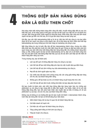 Top Telemarketing Techniques
    Top Telemarketing Techniques




4
    THÔNG                             I P BÁN HÀNG                                         ÚNG
              N LÀ                    I U THEN CH T
    Kh năng nh n bi t nh ng khách hàng ti m năng t t nh t, chuy n thông i p n h sao cho
    th t hi u qu , và k năng qu n lý th i gian c a b n s liên quan tr c ti p t i con s doanh thu
    c a b n. B n càng g i ư c nhi u ngư i thì càng bán ư c nhi u hàng. B n càng xác nh ư c
    ngư i mà b n g i n như th nào, thì t l g i bán ư c hàng c a b n càng cao.

    Gi   ây, b n nên hi u telemarketing th t s là cái gì, hi u làm th nào công ty c a b n ki m
     ư c l i t s c m nh c a công c kinh doanh này, và có kh năng xác nh nhi u cách k t h p
    telemarketing vào trong nh ng qui trình bán hàng và marketing c a công ty b n.

    Bi t r ng thông tin này là bư c     u tiên  làm telemarketing thành công, nhưng còn nhi u
     i u khác b n c n ph i làm trư c khi nh c i n tho i lên g i! Chúng ta s p s a khám phá tính
    quan tr ng c a vi c tri n khai m t thông i p bán hàng úng n cho nh ng khách hàng ti m
    năng c th , nh ng ngư i mà b n s làm telemarketing v i h . B n s có s thành công hơn
    n u như xác nh trư c m t thông i p th t hi u qu sau ó xác nh cách ti p c n t t nh t v i
    khách hàng ti m năng c a mình.

    Trong chương này, b n s khám phá:

             •    Làm sao         v ch rõ thông i p bán hàng cho công ty c a b n.

             •    Làm th nào          t o m t thông i p phù h p cho vi c truy n     t qua i n tho i.

             •    Làm th nào          xác   nh nh ng m c tiêu telemarketing c a công ty.

             •    M o       xác    nh ngư i nghe m c tiêu.

             •    Các chi n lư c ã ư c minh ch ng trong vi c cân x ng gi a thông i p bán hàng
                  v i nhu c u c a khách hàng ti m năng.

             •    Nh ng g i ý        t o ư c s chú ý t khách hàng và gi tr ng thái chú ý ó.

             •    Làm th nào          xác   nh trư c nh ng khó khăn mà b n s p ph i ch m trán.

    Khi b n chu n b khám phá, vi c tri n khai thông i p bán hàng hoàn h o cho nh ng s n
    ph m/d ch v mà công ty b n mang      n là i u tiên quy t. Tuy nhiên, th m chí là v i m t
    thông i p úng     n, b n v n ph i hoàn thi n vi c truy n   t và hi u rõ không ch v s n
    ph m/d ch v c a b n, mà còn nhu c u c a khách hàng ti m năng.

    Không may là không có con ư ng t t nào khi b n mu n tr thành 1 telemarketer thành công.
    Cách ti p c n úng n mà b n có th d dàng th c hi n ư c:

             •    Ki m khách hàng m i và duy trì quan h v i khách hàng hi n t i.

             •    C i thi n doanh s m nh m .

             •    C i thi n các m i quan h khách hàng c a công ty.

             •    Tăng cư ng danh ti ng và hình nh c a công ty.

             •    Tăng l i nhu n cho công ty.

     DIALREC
     #1 in Telemarketing & Call center

    DialRec – No Advertising! Binh Dist, Ho Chi Minh City
     Addr: 43/4 Cong Hoa St, Tan      www.dialrec.com                                                  24
     Tel: (84-8)2.966.744 - Fax: (84-8)2.966.733 - Email: info@dialrec.om
     Website: www.dialrec.com.
 