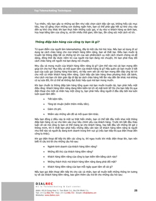 Top Telemarketing Techniques
Top Telemarketing Techniques



Tuy nhiên, n u b n gây ra nh ng sai l m như vi c ch n cách ti p c n sai, không hi u các m c
tiêu, hay c g ng ch n nh ng con ư ng ng n hơn, b n có th ph i g p h t s khó ch u này
   n s khó ch u khác khi b n th c hi n nh ng cu c g i, ví d như v khách hàng xa lánh b n,
h y ho i ti ng tăm c a công ty, và t n nhi u th i gian, ti n b c, l n công s c m t cách vô ích.



Thông        i p bán hàng c a công ty b n là gì?

T quan i m c a ngư i làm telemarketing, ây là m t câu h i hóc búa. N u b n s d ng i s
d ng l i cách chào hàng cho m i khách hàng ti m năng, b n s th t b i. i u b n mu n là
truy n t i thông i p t t c nh ng l i ích c a s n ph m/d ch v m t cách nhanh chóng và d
dàng,    ng th i l y ư c ni m tin c a ngư i mà b n ang nói chuy n, thì b n ph i thay   i
cách chào hàng v i ngư i mà b n ang nói chuy n.

Nhu c u và mong mu n c a khách hàng ti m năng là gì? Làm th nào mà cái b n mang         n
giúp ích cho h ? M c tiêu và m i quan tâm c a khách hàng là gì? Hãy quên cái b n mu n k t
qu c a cu c g i (lư ng hàng hóa bán), và hãy xem xét cái mà b n mang n áp ng l i ích
cho m i cá nhân khách hàng ti m năng. Cách ti p c n bán hàng theo phương th c c t bánh,
như cách mà b n ch ơn gi n l p i l p l i cách chào hàng h t l n này n l n khác mà không
có s s a i, thì có th s không t ư c hi u qu mà b n mong mu n.

Khi b n chu n b thông i p bán hàng t ng quan mà b n mu n truy n t i, b n ph i hi u m t
  i u r ng: Khách hàng ti m năng ang ti m ki m l i ích v m t kinh t ! Dù cho b n ti p th qua
  i n tho i cho m t cá nhân hay m t công ty, b n ph i hi u r ng ngư i     u dây bên kia luôn
luôn quan tâm n:

         •    Ti t ki m ti n.

         •    Tăng l i nhu n (ki m thêm nhi u ti n).

         •    Gi m chi phí.

         •    Nh m vào nh ng v n            và m i quan tâm khác.

N u b n     ng ý i u này là m t s th t hi n nhiên, b n có th b t    u tri n khai m t thông
  i p bán hàng có s chú tâm vào m c tiêu chính y u c a khách hàng. Trư c khi b t u th o
lu n v cái mà công ty b n có th mang l i cho khách hàng, hay b t      u v i nh ng l i g i ý
thông minh, thì ít nh t b n ph i hi u nh ng i u căn b n v khách hàng ti m năng là ngư i
như th nào và ngư i y ang kinh doanh trong lĩnh v c gì (n u b n ti p th qua i n tho i n
công ty khác).

Khi g i i n tho i      ti p th  n các công ty, thì ngay trư c khi nh c i n tho i lên, b n nên
bi t rõ câu tr l i cho nh ng câu h i sau:

         •    Ngành kinh doanh c a khách hàng ti m năng?

         •    Nh ng       i th c a khách hàng ti m năng?

         •    Khách hàng ti m năng c a công ty b n ki m ti n b ng cách nào?

         •    Nh ng thách th c mà khách hàng ti m năng ang ph i         i m t?

         •    Khách hàng ti m năng c a b n m i ngày quan tâm v cái gì?

N u b n g i i n tho i n ti p th cho các cá nhân, b n s mu n bi t nh ng thông tin tương
t v các khách hàng ti m năng, bao g m thêm câu tr l i cho nh ng câu h i sau:


 DIALREC
 #1 in Telemarketing & Call center

DialRec – No Advertising! Binh Dist, Ho Chi Minh City
 Addr: 43/4 Cong Hoa St, Tan      www.dialrec.com                                           25
 Tel: (84-8)2.966.744 - Fax: (84-8)2.966.733 - Email: info@dialrec.om
 Website: www.dialrec.com.
 