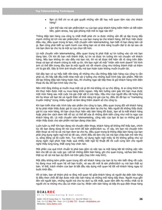 Top Telemarketing Techniques
Top Telemarketing Techniques

         •    B n có th ch ra và gi i quy t nh ng v n                   hay m i quan tâm nào cho khách
              hàng?

         •    Làm th nào mà s n ph m/d ch v c a b n giúp khách hàng ki m thêm và ti t ki m
              ti n, gi m stress, hay gi i phóng m t m i lo ng i nào ó?

Thông i p bán hàng c a công ty nh t thi t ph i ch ra ư c nh ng v n          và t p trung  y
m nh nh ng l i ích mà s n ph m/d ch v c a b n mang l i cho khách hàng.        th c hi n ư c
 i u này, i u quan tr ng là b n, m t chuyên viên telemarketing, b n bi t rõ b n ang bán cái
gì. B n cũng ph i bi t s c nh tranh c a riêng b n và có kh năng truy n t lý do t i sao cái
mà b n em l i cho h là m t s l a ch n t t hơn.

Là m t chuyên viên telemarketing, i u quan tr ng là ph i th t s tin tư ng vào cái mà b n
 ang bán. Ch khi ó b n m i thành th t, t tin và ư c tin tư ng khi nói chuy n v i khách
hàng. N u b n không tin vào i u mà b n nói, thì nó s    ư c th hi n r t rõ ràng trên i n
tho i và b n s nhanh chóng b m t uy tín. Khi b n nghĩ v m t “nhân viên kinh doanh” thì hình
 nh có th     n trong u b n là m t ngư i nói r t nhanh cũng như không thành th t và th m
chí là gi d i. ây là hình nh khuôn m u mà b n hoàn toàn không mu n truy n t i.

Gi    ây b n có s hi u bi t n n t ng v nh ng nhu c u thông i p bán hàng c a công ty c n
ph i có, thì hãy b t u tri n khai m t vài ý tư ng cho nh ng bu i trình bày s n ph m. M t khi
 ã t o thông i p bán hàng hoàn h o, thì chư ng ng i v t ti p theo là gi khách hàng trên i n
tho i    lâu    b n trình bày cho h .

Nên nh r ng không ai mu n mua m t cái gì ó mà không có s ch         ng. Ai ai cũng thích thú
khi th c hi n ư c m t v mua hàng khôn ngoan. Hãy liên tư ng c m giác khi b n mua ư c
m t món hàng sau m t cu c tr giá ch t v t c a hi u. H u như m i ngư i u r t h ng thú
khi h khoe v i b n bè và ngư i thân v kh năng tr giá c a h , i u ó ã t o ra “marketing
truy n mi ng” trong nhi u ngư i và làm tăng thêm doanh s cho công ty.

Khi b n tri n khai vi c trình bày s n ph m cho công ty b n, i u quan tr ng i v i khách hàng
là h ph i nh n th y ư c giá tr c a cái mà b n em l i cho h . N u ngư i ó không th y ư c
giá tr c a món hàng, thì b n chưa th c hi n vi c bán hàng t t ư c, b n s b m t khách hàng
ho c ph i tìm cách em h t n l c có th         xóa i nh ng nh ki n cũng như m i lo ng i c a
khách hàng ó. Là m t chuyên viên telemarketing, công vi c c a b n là t o ra nh ng giá tr
nh n th y ư c cho s n ph m mà b n ang chào bán.

Luôn luôn c th ! Khi b n ang nói chuy n i n tho i, khách hàng s không th th y b n, chính
lúc ó b n ang dùng l i nói c a mình         bán ph m/d ch v . Vì v y, khi b n nói chuy n trên
  i n tho i và mô t cái mà b n em l i cho h , i u quan tr ng là thông i p bán hàng c a b n
ph i ng d ng ngôn ng mô t r t cao, chính i u ó làm cho cái mà b n chào bán tr nên thú
v , s ng     ng và lôi cu n hơn. Tuy nhiên, s d ng ngôn ng miêu t thì không gi ng như s
d ng ngôn ng ph c h p ho c quá nhi u bi t ng k thu t             r i cu i cùng làm cho ngư i
nghe th y lúng túng, th t v ng hay chán n n.

M t ph n c a quá trình chu n b ph i bao g m c vi c t o ra m t b ng li t kê nh ng vi c nên
làm cho t t c các cu c g i. Li t kê nh ng i m bán hàng, ghi chú quan tr ng, và/hay b n th o
th t s v cái mà b n d     nh nói trên gi y (hay trên máy tính).

M t i u không kém ph n quan tr ng i v i khách hàng c a b n là h nên bi t r ng r t cu c
h   ang mua m i quan h v i b n trư c, và sau ó m i là s n ph m/d ch v mà b n th t s
bán. Vì th , trách nhi m c a b n là b t u xây d ng m i quan h t t v i khách hàng ngay t
bư c kh i u.

V cơ b n, b n s khám phá ra r ng m i quan h gi a khách hàng và ngư i i di n bán hàng
là i u then ch t       t ư c m t vi c bán hàng và nh ng m i hàng ti p theo. Ngư i mua g n
li n v i ngư i bán, nh ng ngư i mà cho h d ch v t t nh t, quan tâm n h nhi u nh t và là
ngư i ch ra nh ng nhu c u cá nhân c a h . Nhân viên bán hàng và ti p th qua i n tho i hàng


 DIALREC
 #1 in Telemarketing & Call center

DialRec – No Advertising! Binh Dist, Ho Chi Minh City
 Addr: 43/4 Cong Hoa St, Tan      www.dialrec.com                                                  26
 Tel: (84-8)2.966.744 - Fax: (84-8)2.966.733 - Email: info@dialrec.om
 Website: www.dialrec.com.
 