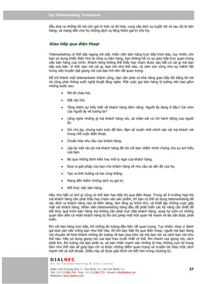 Top Telemarketing Techniques
Top Telemarketing Techniques

  u ưa ra nh ng l i nói còn giá tr hơn c l i h a; cung c p d ch v tuy t v i và sau ó là bán
hàng; và mang n cho h nh ng d ch v tăng thêm giá tr cho h .



Giao ti p qua            i n tho i

Telemarketing có th x p ngang v i vi c nhân viên bán hàng tr c ti p trình bày, tuy nhiên, khi
b n s d ng chi c i n như là công c bán hàng, b n không h có s giao ti p tr c quan trong
vi c bán hàng c a mình. Khách hàng không th th y hay ch m ư c vào b t c cái gì mà b n
s p s a bán. Vì th , b n nói cái gì, b n nói như th nào, và c m xúc cũng như s mãnh li t
trong vi c truy n t gi ng nói c a b n tr nên r t quan tr ng.

   tr thành m t telemarketer thành công, b n c n ph i có kh năng giao ti p t t b ng l i nói
và cũng ph i thông su t ngh thu t l ng nghe. M t cu c g i bán hàng lý tư ng nên bao g m
nh ng bư c sau:

         •    M l i chào h i.

         •       t câu h i.

         •    Tăng thêm s hi u bi t v khách hàng ti m năng: Ngư i y ang               âu? Cái nhìn
              c a ngư i y v tương lai?

         •    L ng nghe nh ng gì mà khách hàng nói, và nh n xét c ch hành             ng c a ngư i
               y.

         •    Ghi chú l i, nhưng luôn luôn           tâm. B n s mu n nh chính xác cái mà khách nói
              trong m i cu c i n tho i.

         •    Chu n hóa nhu c u c a khách hàng.

         •    L p l i m t vài cái mà khách hàng ã nói v i b n nh m mình ch ng cho s am hi u
              c a b n.

         •    B qua nh ng         nh ki n hay m i lo ng i c a khách hàng.

         •      ưa ra gi i pháp c a b n cho khách hàng v nhu c u và v n         c ah .

         •    T o ra tình hu ng c hai cùng th ng.

         •    Mang      n thêm nh ng d ch v giá tr .

         •    K t thúc vi c bán hàng.

H u như b t c th gì cũng có th bán hay ti p th qua i n tho i. Trong s ít trư ng h p khi
mà khách hàng c n ph i th y hay ch m vào s n ph m, thì b n có th s d ng telemarketing
xác nh ra khách hàng nào là ti m năng, làm tăng s thích thú, và thi t l p nh ng cu c g p
m t v i khách hàng. Nhân viên telemarketing hàng u ã phát tri n các k năng c n thi t
k t thúc quá trình bán hàng mà không c n ph i tr c ti p khách hàng, song h luôn có nh ng
quan tâm n cá nhân khách hàng t      ó cho phép m t m i quan h m nh và lâu dài ư c phát
tri n.

Khi v i bán hàng tr c ti p, thì nh ng n tư ng u tiên r t quan tr ng. Tuy nhiên, thay vì ánh
giá d a vào vi c trông b n như th nào, thì khi b n ti p th qua i n tho i, ngư i mà b n ang
nói chuy n s hình thành nh ng n tư ng v b n d a trên cái mà b n nói và cách b n nói như
th nào. Hãy s d ng gi ng nói c a b n trau tru t nh t có th . Âm thanh c a gi ng nói, cách
phát âm, âm lư ng mà b n phát ra, và b n nh n m nh vào nh ng t hay nh ng c m t tr ng
tâm như th nào s giúp b n ch ra ư c nh ng i m quan tr ng và truy n t i theo m t cách
m nh m và d t khoát. ( i u này s ư c gi i thích chi ti t hơn trong chương 6).

 DIALREC
 #1 in Telemarketing & Call center

DialRec – No Advertising! Binh Dist, Ho Chi Minh City
 Addr: 43/4 Cong Hoa St, Tan      www.dialrec.com                                              27
 Tel: (84-8)2.966.744 - Fax: (84-8)2.966.733 - Email: info@dialrec.om
 Website: www.dialrec.com.
 