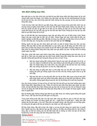 Top Telemarketing Techniques
Top Telemarketing Techniques

Xác       nh nh ng m c tiêu

B n ph i ưa ra m c tiêu chính y u c a ti p th qua i n tho i nh m làm tăng doanh s và cu i
cùng là y m nh l i nhu n. Còn nh ng m c tiêu khác c a b n khi làm telemarketing? Khi b n
tr l i câu h i này, nên nh là b n ph i cân nh c nh ng nhu c u c a b n và nhu c u c a khách
hàng ti m năng.

Trư c khi th c hi n vi c ti p th qua i n tho i, i u quan tr ng là b     n ph i hi u chính xác cái
mà b n ang c g ng hoàn thành và làm th nào           hoàn thành ư       c nh ng m c tiêu ó. C
th như ngư i mà b n s g i         n là ai? B n s nói nh ng gì? B n      s nói như th nào? B n
mu n k t qu t c thì c a m i cu c g i s như th nào? B n mu n nh          ng l i ích lâu dài c a vi c
ti p th qua i n tho i s là cái gì?

B n có th b t      u làm telemarketing ngay bây gi b ng cách m s        i n tho i (cu n White
Page) n u b n mu n ti p th       n các cá nhân, Yellow Page n n b n mu n ti p th        n các
doanh nghi p) và b t u g i i n. B t u t trang m c u tiên và ti p theo t ký t A n Z
là m t cách ti p c n, nhưng ây có ph i là m t cách ti p c n t t? Không!

Nh ng ngư i mà b n g i nên ư c ánh giá trư c có ph i là khách hàng m c tiêu c a b n
không. N u b n th t s hi u s n ph m/d ch v c a mình, b n s d dàng xác nh chính xác
 ư c lo i cá nhân hay công ty s có ư c l i ích t t nh t t s n ph m mà b n mang l i cho h .
 ây chính là nh ng khách hàng thích h p nh t mua s n ph m c a b n. Và ây chính là nh ng
ngư i nghe m c tiêu.

Ti p theo, phát tri n danh sách khách hàng ti m năng     telemarketing d a trên tiêu chí mà
b n     ra. Cách này cho phép b n xác nh trư c khách hàng ti m năng theo cách nào ó và
   t n nh ng k t qu t t hơn trong khi công s c b ra ít hơn. Ví d :

         •    N u b n ang hư ng n nh ng khách hàng là nam gi i,       tu i gi a 18 và 49, có
              m c thu nh p t 35,000 ô tr lên, b n không mu n phí th i gi và nhân l c     g i
               i n cho khách hàng n    m t mình, hay nam gi i có   tu i l n hơn m c hư ng
                 n, hay nh ng h gia ình có m c thu nh p th p hơn.

         •    N u b n ang c g ng bán d ch v th ch p nhà vay v n      n m i ngư i, thì b n
              không c n ph i g i nh ng ngư i chưa s h u nhà hay nh ng ngư i chưa có gì
              th ch p.

         •    N u b n bán d ch v lau ng khói n các h gia ình, i u quan tr ng là b n ph i
              ki m ư c danh sách các khách hàng ti m năng mà có ng khói c n ph i lau.     ng
              làm phi n nh ng ngư i s ng trong các căn h mà không có lò sư i hay ng khói.

Sau này (trong chương 13) b n s h c v cách làm th nào      mua hay thuê nh ng danh sách
khách hàng ti m năng áng tin c y. Th m chí m t khi b n tri n khai danh sách ư c xác nh
trư c, khi b n b t u th c hi n nh ng cu c g i b n c n s d ng s c thu hút và thông tin c ng
v i các k năng c n thi t     m b o r ng b n ang th t s nói chuy n v i úng ngư i: ngư i
  ưa ra quy t nh.

B n s thư ng g p nh ng trư ng h p ti p th qua i n tho i cho nh ng ngư i không th quy t
 nh “mua”, vi c này làm hao phí th i gian và công s c.

Trong su t nh ng bư c u tiên c a vi c th c hi n cu c g i ti p th , b n có th xác nh li u
b n có ang nói chuy n v i úng ngư i c n nói – ngư i ưa ra quy t nh – b ng cách          t
nh ng câu h i ơn gi n, ví d như “Ông (tên c a khách hàng), n u ông thích cái mà ông nghe,
thì chúng tôi c n g p ai chia s thông tin này nh m xúc ti n công vi c?”.

   bán ư c hàng,       u tiên là b n c n nh n ra và sau ó bán hàng cho ngư i ưa ra quy t
  nh. Ngư i này là ai, c bi t khi b n g i n công ty, thì i u này không ph i lúc nào cũng rõ
ràng. B n có th h i nh ng câu h i        bi t ư c t t c nh ng cá nhân mà b n s c n ph i
thuy t ph c trư c khi công vi c bán hàng ư c th c hi n.
 DIALREC
 #1 in Telemarketing & Call center

DialRec – No Advertising! Binh Dist, Ho Chi Minh City
 Addr: 43/4 Cong Hoa St, Tan      www.dialrec.com                                              28
 Tel: (84-8)2.966.744 - Fax: (84-8)2.966.733 - Email: info@dialrec.om
 Website: www.dialrec.com.
 