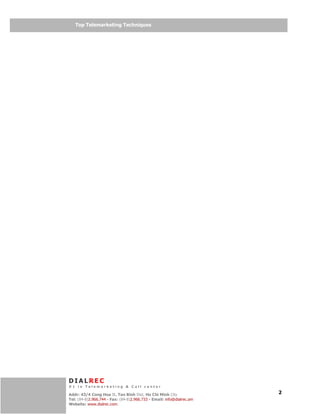Telemarketing
   Top Telemarketing Techniques




DIALREC
#1 in Telemarketing & Call center
    DialRec – No Advertising!
Addr: 43/4 Cong Hoa St, Tan Binh Dist, www.dialrec.com
                                          Ho Chi Minh City             2
Tel: (84-8)2.966.744 - Fax: (84-8)2.966.733 - Email: info@dialrec.om
Website: www.dialrec.com.
 