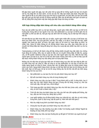 Top Telemarketing Techniques
Top Telemarketing Techniques

    g p ư c ngư i c n g p, b n c n ph i nh s giúp         t nh ng ngư i mà b n nói chuy n
v i h , thu th p tên và ch c danh, và h i vài câu h i. N u b n khám phá ư c r ng b n hay
năm ngư i là t t c các ph n trong quá trình ưa ra quy t nh, thì ích n c a b n s là thi t
l p m t cu c g i h i ngh v i t t c nh ng ngư i ó. i u này s ti t ki m th i gian và tránh s
b i r i, ng th i cũng tránh vi c bán hàng qua i n tho i cho t ng cá nhân.



K t h p thông             i p bán hàng v i nhu c u c a khách hàng ti m năng

D a vào s n ph m hay d ch v mà b n ang bán, ngư i nghe nh m n c a b n có th là th
trư ng i chúng (t t c m i ngư i m i nơi). S n ph m/d ch v c a b n có th là g n như là
m t ph n c th c a dân s , m t góc h p xác nh trên th trư ng, hay là m t lo i hình công ty
nào ó.

V m t ti p th qua i n tho i n các cá nhân, ngư i nghe nh m n c a b n có th ư c xác
  nh qua nhi u cách, như qua gi i tính, tu i tác, thu nh p, v trí a lý, trình  văn hóa, ngh
nghi p, tình tr ng gia ình, s thích, tôn giáo, ni m tin v chính tr , ho t     ng ưa thích, và
nhi u n a. Càng có nhi u thông tin v nh ng khách hàng m c tiêu, b n càng ti p xúc và
chuy n t i thông i p bán hàng d dàng hơn cũng như cung c p s n ph m hay d ch v cho h
t t hơn.

Telemarketing có th s r t thành công        l p nh ng khi m khuy t (hay c bi t) cho nh ng
ho t    ng th trư ng. i u này có nghĩa là ti p xúc và chuy n thông i p v ti p th , qu ng
cáo, và PR (public relations) công ty c a b n cho m t ngư i nghe m c tiêu. M t khi b n hi u
ngư i nghe c a b n là ai, b n s có th xác nh ư c nh ng cách th c c th và hi u qu
  t ư c nh ng khách hàng m c tiêu b ng cách s d ng i n tho i.

Nh ng câu h i ti p theo s giúp b n hi u hơn v khách hàng m c tiêu n u b n ti p th  n các
cá nhân cũng như các công ty. M c dù công ty và s n ph m/d ch v c a b n có th thu hút
nhi u d ng ngư i và công ty khác, nhưng b n nên c g ng t p trung và nh ng khách hàng
chính c a mình. D ng khách hàng chính c a b n có th xác nh khi b n tr l i nh ng câu h i
bên dư i. B n có th quay tr l i và tr l i cùng nh ng câu h i ó l n n a      xác nh d ng
khách hàng th hai c a mình.

         •    S n ph m/d ch v c a b n thu hút ch y u khách hàng nam hay n ?

         •        tu i c a khách hàng m c tiêu là trong kho ng nào?

         •    Khách hàng m c tiêu c a b n    âu? Trong thành ph c th , nông thôn, hay
              ban, khu v c nào? Khách hàng c a b n trong căn h riêng, chung cư, nhà c a
              nhà nư c c p, nhà ngh hưu, nhà di ng?

         •    Tình tr ng gia ình c a khách hàng m c tiêu như th nào (chưa cư i, cư i, có con
              nh , có con tu i v thành niên, li d )?

         •    Trình    văn hóa c a khách hàng m c tiêu như th nào (t t nghi p ph thông,                    i
              h c, c p cao hơn trung h c, b ng c p c th )?

         •    Lo i ngh nghi p c a s ông khách hàng m c tiêu(n i tr , vi c làm có m c lương
              trung bình, qu n lý c p trung, c p qu n lý, nhân viên bán th i gian)?

         •    M c thu nh p trung bình c a khách hàng m c tiêu?

         •    Ch ng t c hay tôn giáo c a khách hàng m c tiêu (n u có)?

         •    Khách hàng m c tiêu thư ng mua s m                   âu? Có thư ng xuyên không? Ngư i y
              thư ng chi bao nhiêu  mua hàng?

         •    Khách hàng m c tiêu c a b n thư ng làm gì                 gi i trí? S thích c a ngư i y là gì?

 DIALREC
 #1 in Telemarketing & Call center

DialRec – No Advertising! Binh Dist, Ho Chi Minh City
 Addr: 43/4 Cong Hoa St, Tan      www.dialrec.com                                                        29
 Tel: (84-8)2.966.744 - Fax: (84-8)2.966.733 - Email: info@dialrec.om
 Website: www.dialrec.com.
 