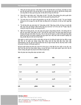 Top Telemarketing Techniques
Top Telemarketing Techniques

1. “M c phí c a b n quá cao.” Gi i pháp có th : “Tôi r t l y làm xin l i ông. Tôi th t s chưa
   làm t t vi c gi i thích lý do t i sao d ch v c a tôi áng m c giá ó. Hãy     tôi ch ng minh
   cho ông th y nó hi u qu trong vi c chi tiêu i v i ông như th nào.”

2. “Hãy    tôi nghĩ thêm nhé.” Gi i pháp có th : “Tôi hi u. Ông không c n ph i quy t        nh
   ngay. Ông…, hãy nói tôi nghe: chính xác là ông nghĩ ông ang c n gì?”

3. “Tôi ph i bàn l i v i ngư i yêu/v /ch ng c a tôi ã.” Gi i pháp có th : “T i sao ông/bà
   không nói v i h ngay lúc này     nh n s     ng tình r i chúng ta có th xúc ti n ngay l p
   t c?”

4. “Tôi ã tiêu ti n vào vi c khác r i.” Gi i pháp có th : “N u ông có ti n, thì ông có mu n b t
     u ngay bây gi không? ( t trư ng h p câu tr l i là “có” thì ta s nói “Tuy t. V y thì
   chúng ta cùng tìm s ti n mà chúng ta c n”)

5. “N n kinh t   ang t i t , cho nên vi c kinh doanh cũng không t t l m. Tôi không th chi
   ti n lúc này ư c.”Gi i pháp có th : “Các    i th c nh tranh c a ông cũng ang tr i qua
   kho ng th i gian khó khăn như ông. Tôi có m t vài k ho ch c th có thê giúp ông tăng
   doanh s và làm cho doanh nghi p c a ông m nh hơn. Hãy ch c ch n là doanh nghi p c a
   ông s d n u khi n n kinh t c i thi n.”

Hãy giành ra m t ít phút và vi t ra năm i u mà b n tin là nh ng l i ph n bác hay i u lo ng i
   u tiên s có gi a các khách hàng ti m năng m t khi b n b t               u th c hi n vi c
telemarketing. Sau ó, i v i m i l i ph n bác hay lo ng i mà b n li t kê, hãy th c hi n ít nh t
là ba cách mà b n có th gi i quy t nó.

   gi i quy t nh ng l i ph n bác trư c khi chúng x y ra, hãy t câu h i, nh n ra nhu c u, xác
 nh nhu c u t n t i trong khách hàng, và sau ó ưa ra cách gi i quy t. Quá trình này s
nhanh chóng c t gi m hay lo i b r t nhi u l i ph n bác.

Năm l i ph n bác hàng          u ư cd        oán trư c



L i                     ph n                      bác                      #1:
______________________________________________________________________________
______________________________________________________________________________
___________________________________________________________________________

  Cách                    gi i                    quy t                     #1:
______________________________________________________________________________
______________________________________________________________________________
___________________________________________________________________________

  Cách                    gi i                    quy t                     #2:
______________________________________________________________________________
______________________________________________________________________________
___________________________________________________________________________

  Cách                    gi i                    quy t                     #3:
______________________________________________________________________________
______________________________________________________________________________
___________________________________________________________________________

L i                     ph n                      bác                      #2:
______________________________________________________________________________
______________________________________________________________________________
___________________________________________________________________________



 DIALREC
 #1 in Telemarketing & Call center

DialRec – No Advertising! Binh Dist, Ho Chi Minh City
 Addr: 43/4 Cong Hoa St, Tan      www.dialrec.com                                           32
 Tel: (84-8)2.966.744 - Fax: (84-8)2.966.733 - Email: info@dialrec.om
 Website: www.dialrec.com.
 