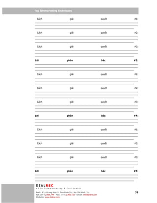 Top Telemarketing Techniques
Top Telemarketing Techniques

  Cách                    gi i                    quy t                     #1:
______________________________________________________________________________
______________________________________________________________________________
___________________________________________________________________________

  Cách                    gi i                    quy t                     #2:
______________________________________________________________________________
______________________________________________________________________________
___________________________________________________________________________

  Cách                    gi i                    quy t                     #3:
______________________________________________________________________________
______________________________________________________________________________
___________________________________________________________________________

L i                     ph n                      bác                      #3:
______________________________________________________________________________
______________________________________________________________________________
___________________________________________________________________________

  Cách                    gi i                    quy t                     #1:
______________________________________________________________________________
______________________________________________________________________________
___________________________________________________________________________

  Cách                    gi i                    quy t                     #2:
______________________________________________________________________________
______________________________________________________________________________
___________________________________________________________________________

  Cách                    gi i                    quy t                     #3:
______________________________________________________________________________
______________________________________________________________________________
___________________________________________________________________________

L i                     ph n                      bác                      #4:
______________________________________________________________________________
______________________________________________________________________________
___________________________________________________________________________

  Cách                    gi i                    quy t                     #1:
______________________________________________________________________________
______________________________________________________________________________
___________________________________________________________________________

  Cách                    gi i                    quy t                     #2:
______________________________________________________________________________
______________________________________________________________________________
___________________________________________________________________________

  Cách                    gi i                    quy t                     #3:
______________________________________________________________________________
______________________________________________________________________________
___________________________________________________________________________

L i                     ph n                      bác                      #5:
______________________________________________________________________________
______________________________________________________________________________
___________________________________________________________________________

 DIALREC
 #1 in Telemarketing & Call center

DialRec – No Advertising! Binh Dist, Ho Chi Minh City
 Addr: 43/4 Cong Hoa St, Tan      www.dialrec.com                           33
 Tel: (84-8)2.966.744 - Fax: (84-8)2.966.733 - Email: info@dialrec.om
 Website: www.dialrec.com.
 