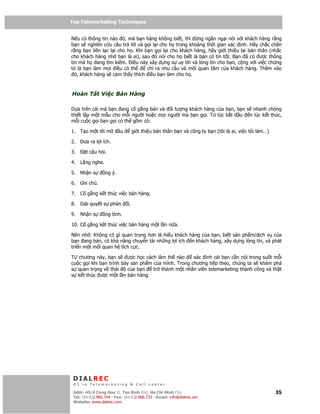 Top Telemarketing Techniques
Top Telemarketing Techniques

N u có thông tin nào ó, mà b n hàng không bi t, thì      ng ng n ng i nói v i khách hàng r ng
b n s nghiên c u câu tr l i và g i l i cho h trong kho ng th i gian xác nh. Hãy ch c ch n
r ng b n liên l c l i cho h . Khi b n g i l i cho khách hàng, hãy gi i thi u l i b n thân (nh c
cho khách hàng nh b n là ai), sau ó nói cho h bi t là b n có tin t t. B n ã có ư c thông
tin mà h ang tìm ki m. i u này xây d ng s uy tín và lòng tin cho b n, c ng v i vi c ch ng
t là b n làm m i i u có th         ch ra nhu c u và m i quan tâm c a khách hàng. Thêm vào
  ó, khách hàng s c m th y thích i u b n làm cho h .



Hoàn T t Vi c Bán Hàng

D a trên cái mà b n ang c g ng bán và i tư ng khách hàng c a b n, b n s nhanh chóng
thi t l p m t m u cho m i ngư i ho c m i ngư i mà b n g i. T lúc b t u n lúc k t thúc,
m i cu c g i b n g i có th g m có:

1. T o m t l i m          u        gi i thi u b n thân b n và công ty b n (tôi là ai, vi c tôi làm…)

2.     ưa ra l i ích.

3.      t câu h i.

4. L ng nghe.

5. Nh n s         ng ý.

6. Ghi chú.

7. C g ng k t thúc vi c bán hàng.

8. Gi i quy t s ph n          i.

9. Nh n s         ng tình.

10. C g ng k t thúc vi c bán hàng m t l n n a.

Nên nh : Không có gì quan tr ng hơn là hi u khách hàng c a b n, bi t s n ph m/d ch v c a
b n ang bán, có kh năng chuy n t i nh ng l i ích n khách hàng, xây d ng lòng tin, và phát
tri n m t m i quan h tích c c.

T    chương này, b n s ư c h c cách làm th nào         xác nh cái b n c n nói trong su t m i
cu   c g i khi b n trình bày s n ph m c a mình. Trong chương ti p theo, chúng ta s khám phá
s    quan tr ng v thái     c ab n     tr thành m t nhân viên telemarketing thành công và th t
s    k t thúc ư c m t l n bán hàng.




 DIALREC
 #1 in Telemarketing & Call center

DialRec – No Advertising! Binh Dist, Ho Chi Minh City
 Addr: 43/4 Cong Hoa St, Tan      www.dialrec.com                                                      35
 Tel: (84-8)2.966.744 - Fax: (84-8)2.966.733 - Email: info@dialrec.om
 Website: www.dialrec.com.
 