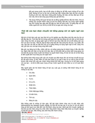 Top Telemarketing Techniques
Top Telemarketing Techniques

              k t qu mong mu n, b n s s n sàng có ng l c          y m nh nh ng n l c c n
              thi t. Nh ng n l c to l n hơn s  ưa b n   n nh ng bi u hi n t t hơn và ph n
              thư ng to l n hơn.   t ư c nh ng ph n thư ng, l n lư t, s thúc y b n n l c
              hơn n a. ó là m t vòng quay không bao gi k t thúc.

         •    T n d ng nh ng m i quan h b n bè và ng nghi p            thúc y b n thân. Chia s
              nh ng câu chuy n thành công và trút b nh ng m t tiêu c c trong ngh nghi p
              hay tình hu ng b n g p ph i     ti p t c ti n t i phía trư c. C g ng ti p xúc v i
              nhi u ngư i tích c c mà h có th h tr và gây c m h ng cho b n.



Thái          c a b n          ư c chuy n t i b ng gi ng nói và ngôn ng                          c a
b n

M t khi có K ch b n cu c g i, b n hãy th s thí nghi m sau ây b ng cách l y máy thu âm và
b t u t p nói. Trình bày bài nói (trong su t quá trình t p hay óng vai) v i m t n trên khuôn
m t. Cũng như th , s d ng ngôn ng cơ th khi b n th c hi n bài nói và          nh ng c m xúc
tích c c t a ra t b n. Ti p ó, t p l i o n chào bán l n n a (cũng thu âm l i). Tuy nhiên, l n
này, b n làm v i m t v m t khó ch u và c g ng không s d ng ngôn ng cơ th . Cũng như
v y, gi c m xúc c a b n trong vòng ki m soát.

Bây gi , tua băng l i t   u, nh m m t l i, và tư ng tư ng b n là khách hàng       u dây bên
kia. Nghe th t c n th n c hai bài trình bày. B n có th phân bi t s khác bi t trong gi ng nói
mà thái    c a b n ư c truy n t i không? Là ngư i khách hàng, thì bài nói nào s có kh năng
 i n quy t nh mua hàng sau khi nghe hơn?

B n không ư c th y trong su t cu c nói chuy n qua i n tho i nên cái mà b n chuy n t i qua
 ó r t quan tr ng. Vì th , th m chí n u b n trông có v ng vì b n có n cư i to quá c trên
khuôn m t trong m i cu c g i, khách hàng không th th y b n, nhưng h có th nghe gi ng
nói c a b n – và ó là i u quan tr ng v b n mu n ngư i ó c m th y vui v v cu c àm
tho i.

N u ngư i giám sát h i khách hàng v               b n sau cu c g i, lý tư ng nh t khách hàng s    nói
nh ng t sau ây:

         •    Chu áo.

         •    Quan tâm.

         •    T tin.

         •    Có uy tín.

         •    Nhi t tình.

         •    Thân thi n.

         •    Chân th t/ngay th ng.

         •    Có ki n th c.

         •    Tích c c.

         •      áng tin c y.

  ây không ph i là nh ng t       ơn gi n.        t ư c thành công như là m t nhân viên
telemarketing hay telesales chuyên nghi p, thì thái  mà b n t o ra và duy trì v i v i khách
hàng s liên quan tr c ti p    n m c     thành công c a b n. ánh giá tính chuyên nghi p và
thái    c a b n thân cũng như ch c ch n r ng khách hàng nh n th y ư c s chuyên nghi p
và thái   c a b n. N u không, b n ph i thay i nhanh chóng.
 DIALREC
 #1 in Telemarketing & Call center

DialRec – No Advertising! Binh Dist, Ho Chi Minh City
 Addr: 43/4 Cong Hoa St, Tan      www.dialrec.com                                                 38
 Tel: (84-8)2.966.744 - Fax: (84-8)2.966.733 - Email: info@dialrec.om
 Website: www.dialrec.com.
 