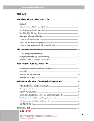Telemarketing
          Top Telemarketing Techniques



M CL C


BÁN HÀNG CH                 ƠN GI N LÀ G I                  I N.......................................................... 7

    B t     u8

    Ngành Kinh Doanh Ti p Th Qua                   i n Tho i ...................................................................... 8

    B n có nên         c quy n sách này không? ............................................................................ 9

    B n s h c ư c gì t cu n sách này ................................................................................ 9

    Gi ng Nói +        i n tho i = Bán hàng................................................................................. 10

    T i sao b n nên           c cu n sách này ................................................................................. 11

    V ch rõ nhu c u và m c ích c a b n ............................................................................. 11

    T i sao các công ty s d ng vi c ti p th qua i n tho i ................................................... 12

S C M NH C A TELESALES............................................................................ 14

    T i sao l i ng d ng Telemarketing? ............................................................................... 14

    Nh ng thu n l i và tr ng i c a telemarketing................................................................. 15

    Nh ng i u có th và không th qua i n tho i ............................................................... 16

KI M TI N V I NGH TELEMARKETING ........................................................ 17

    Các d ng công vi c c a Telemarketing/Telesales ............................................................. 17

    Lương b ng ................................................................................................................... 19

    S gi làm vi c b n mong mu n ..................................................................................... 20

    Nh ng yêu c u K Năng ................................................................................................. 21

THÔNG         I P BÁN HÀNG                 ÚNG           N LÀ        I U THEN CH T ............................ 24

    Thông i p bán hàng c a công ty b n là gì? .................................................................... 25

    Giao ti p qua i n tho i.................................................................................................. 27

    Xác     nh nh ng m c tiêu ................................................................................................ 28

    K t h p thông i p bán hàng v i nhu c u c a khách hàng ti m năng ............................... 29

    Thu hút s chú ý c a khách hàng và duy trì s chú ý                           ó ................................................. 30

      oán trư c nh ng ph n bác và th a thu n v i h ............................................................ 31

    Hoàn T t Vi c Bán Hàng ................................................................................................. 35

THÁI          LÀ T T C ........................................................................................ 36

     DIALREC
     #1 in Telemarketing & Call center
         DialRec – No Advertising!
     Addr: 43/4 Cong Hoa St, Tan Binh Dist, www.dialrec.com
                                               Ho Chi Minh City                                                                          3
     Tel: (84-8)2.966.744 - Fax: (84-8)2.966.733 - Email: info@dialrec.om
     Website: www.dialrec.com.
 
