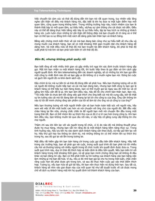 Top Telemarketing Techniques
Top Telemarketing Techniques

Vi c chuy n t i c m xúc và thái      úng  n khi b n nói r t quan tr ng, tuy nhiên vi c l ng
nghe c n th n v    i u mà khách hàng nói,    c bi t là khi h ưa ra m t lu n i m hay m i
quan tâm, cũng quan tr ng không kém. Trong nh ng trư ng h p này, trách nhi m c a b n là
thành th t bày t m i quan tâm, s th u hi u, và/hay s c m thông cho cái ư c nói n. i u
này có th d dàng th c hi n b ng vi c bày t s th u hi u, l p l i hay trích ra nh ng gì khách
hàng nói. Luôn luôn ch n nh ng t c n th n     thông i p mà b n chuy n i rõ ràng và vì th
b n có th t o ra s    ng tình m t cách d dàng gi a b n thân b n và khách hàng.

B ng vi c ch ng minh ki n th c v cái mà b n ang bán cũng như s hi u bi t v nhu c u và
mong mu n c a khách hàng, b n s có m t kho ng th i gian truy n         t cho khách hàng d
dàng hơn. Và m t i u n a v thái          mà b n truy n t i  n khách hàng, ó ph i là thái
xu t phát t trái tim và b n ph i luôn kiên trì v i thái  ó.



B n B , nhưng không ph i qu y r i

B n bi t r ng s m t nhi u th i gian và g p nhi u tr ng i khi xác nh trư c khách hàng s         p
g i. M t khi b n nh n ra m t khách hàng t t, thì bư c ti p theo là g i i n và tìm cách g       p
ngư i quy t nh. Khi làm telemarketing n các doanh nghi p, s có nh ng lúc khi b n g i           n
m t công ty nh t nh nào ó và b n g p ai ó không có ý mu n nghe b n nói.         ng b cu        c
và g ch tên ngư i ó ra kh i danh sách v i.

 ây chính là lúc mà s b n b và thái       úng n s phát huy. N u b n thương lư ng v i ai ó
và ngư i ó không mu n ti p b n và cái mà b n ang bán, nhưng b n bi t công ty b n g i là
khách hàng có th ti p t c bán hàng ư c, b n có th mu n g i l i ngay sau ó m t lúc và c
g ng tìm hi u v n     là gì. Khi b n làm i u này, hãy      l i cho chính b n thân b n. B n nói,
“Tôi ch c h n là chưa làm t t công vi c gi i thích cho ông bi t cái mà tôi cung c p, b i tôi th t
s tin tư ng vào cái mà tôi ang bán s mang l i l i ích cho công ty c a ông. Ông c n thông tin
nào t tôi     minh ch ng r ng s n ph m c a tôi s làm l i cho ông và c công ty c a ông?”

N u b n thương lư ng v i m t ngư i thi n c n và b n hoàn toàn ki t s c v i ngư i này, hãy
xem xét vi c i lên m t bư c cao hơn và nói chuy n v i ông ch c a ngư i ó. B t         u vi c
chào hàng l i l n n a, nhưng ch c ch n là       ngư i b n m i nói chuy n l n   u trong m t
tr ng thái t t. B n có th nhóm lên s thích thú c a ai ó v trí cao hơn trong công ty. Khi b n
làm i u này, b n không mu n b qua c u n i nào, vì v y hãy c g ng cung c p thông tin cho
m i ngư i.

Th m chí sau khi liên l c v i vài ngư i trong t ch c, vì lý do nào ó mà không thuy t ph c
  ư c h mua hàng, nhưng b n v n tin r ng ó là m t khách hàng ti m năng th c s . Trong
tình hu ng này, hãy lưu tên h vào danh sách khách hàng c n theo u i, và hãy gi liên l c v i
h . Hãy th g i hay fax thông tin nh kỳ, mà nh ng thông tin có th nhóm lên s thích thú
trong h , sau ó g i l i vài l n trong tương lai.

M t i u r t hi m g p khi b n bán hàng ch trong cu c g i u tiên n khách hàng. H u h t
trong các trư ng h p, b n s ph i g i vài cu c, trong su t quá trình ó b n ph i tr l i nhi u
câu h i và thương lư ng v i nhi u ngư i trong t ch c trư c khi quy t nh ư c ưa ra. Trong
su t quá trình này, duy trì thái thích h p và kiên nh là i u tiên quy t. N u b n kiên trì v i
khách hàng trong m t kho ng th i gian, nó s giúp b n minh ch ng r ng b n s không i âu
khác và b n áng tin c y. B n có th phát tri n s tin tư ng c a khách hàng vào b n b ng vi c
làm nh ng gì mà b n ã h a. Ví d , n u ai ó nh b n g i l i cho h trong m t tu n, ch c ch n
r ng cu c h n ó ph i ư c ghi trong l ch, và sau ó th c hi n cu c g i vào th i i m thích
h p. Tương t , n u b n h a s g i tài li u, thì b n nên th c hi n nó úng th i h n. Sau t t c ,
khách hàng s nhìn vào giai o n này c a m i quan h như           duy t trư c v cái ư c mong
ch v d ch v khách hàng m t khi h quy t nh tr thành khách hàng c a b n.




 DIALREC
 #1 in Telemarketing & Call center

DialRec – No Advertising! Binh Dist, Ho Chi Minh City
 Addr: 43/4 Cong Hoa St, Tan      www.dialrec.com                                             39
 Tel: (84-8)2.966.744 - Fax: (84-8)2.966.733 - Email: info@dialrec.om
 Website: www.dialrec.com.
 