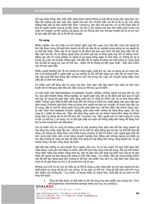 Top Telemarketing Techniques
Top Telemarketing Techniques

Khi b n chào hàng, hãy ch c ch         n r ng khách hàng không có v n     gì trong vi c nghe b n nói.
N u âm lư ng c a b n quá nh            , ngư i mà b n nói chuy n hi u sai ó là do lo s , hay căng
th ng ho c b n là m t ngư i hi         n lành. Tương t , n u b n nói quá l n, nó có th ư c hi u là
b n là ngư i huênh hoang và            c oán. Và chú ý, âm lư ng c a b n nên nh t quán trong m i
cu c trò chuy n, s lên xu ng c         a gi ng nói và nh ng c m xúc mà b n truy n t i s có l c hơn
là b n ng i i di n v i ai ó            nói chuy n.

    T   v ng

Nhi u nghiên c u cho th y s tinh thông ngôn ng liên quan tr c ti p     n cách mà ngư i y
lĩnh h i ư c trong th gi i kinh doanh và i v i c p    s nghi p trong tương l i mà ngư i y
có th     t ư c. i u này là do ngư i ta s   ánh giá b n qua cách mà b n giao ti p v i h .
N u b n nói t t, thì t   ng ngư i khác s   ánh giá b n là ư c giáo d c t t và thông minh.
Nâng cao v n t v ng không có nghĩa là s d ng hàng ngàn t khó hi u và nh ng t xa l
trong các cu c nói chuy n hàng ngày. Mà i u ó có nghĩa là nâng cao m t lư ng t v ng r ng
l n và bi t s d ng lúc nào và th nào - th m chí là nh ng t   ơn gi n nh t - m t cách chính
xác khi b n giao ti p.

Nhi u ngư i thư ng b i r i v i nh ng t hàng ngày, phát âm sai, hay s d ng sai t trong câu
b i vì h không bi t ý nghĩa th t s c a nh ng t   ó.    b t nâng cao m t v n t m nh hơn,
b n c n ph i k t h p úng      n nh ng t m i vào trong các cu c nói chuy n hàng ngày (hay
vi t)   có th nh chúng.

Có nhi u cách      tăng v n t v ng c a b n. ơn gi n vi c   c sách!               c sách là m t cách
tuy t v i có th giúp b n i u ó. B n cũng có th h c qua t i n.

Là m t nhân viên telemarketing và telesales chuyên nghi p, nh ng ngư i mà b n liên l c v i
h , bao g m khách hàng,       ng nghi p, và ngư i giám sát, t t c s ánh giá b n qua t ng
mà b n s d ng         giao ti p. Kh năng phát âm rõ ràng và chính xác và có kh năng i u
khi n “lu ng” giao ti p là i u b t bu c i v i nh ng ai ki m thu nh p b ng vi c giao ti p qua
  i n tho i. Dunham gi i thích r ng s ph n ánh ngư i mà b n nói chuy n, l thu c vào c p c a
t v ng, ây là m t k năng quan tr ng c n ph i phát huy.           làm i u này thành công, b n,
là m t nhân viên telesales chuyên nghi p, ph i phát tri n nh ng k năng l ng nghe, cái này
cũng là 1 ph n k năng nói. “B n c n ph i l ng nghe cái mà khách hàng ti m năng và khách
hàng hi n t i ang nói và tr l i theo ó,” Dunham nói. “N u ngư i nào có m t lư ng t v ng
to l n có th tùy ý s d ng, h có th giao ti p và tuy n t i thông i p bán hàng d dàng hơn
khi h làm trong lĩnh v c telesales.”

Ch c i thi n v n t v ng thì không ph i là m t phương th c   m b o    b n tăng doanh s
hay tăng thu nh p ngay l p t c, nhưng nó là m t k năng áng giá mà b n có th k t h p d
dàng v i nh ng k năng khác (nói thêm trong chương 9)     tr thành m t ngư i giao ti p t t
hơn và là m t nhân viên có k năng chuyên nghi p hơn. B ng vi c không ng ng c i thi n và
rèn dũa nh ng k năng thì b n s th y kh năng ký h p ng bán hàng, tăng doanh s , và gi
khách hàng c a b n cũng ư c c i thi n.

Hãy k t h p nh ng t mà chuy n t i ý nghĩa, c m xúc, và c s c m nh khi b n tri n khai vi c
chào hàng. Luôn ghi nh r ng có nhi u cách    trình bày cùng m t n i dung.  i v i m i khách
hàng ti m năng hay khách hàng hi n t i, b n s g n như c n ph i tùy bi n hay s a l i l i gi i
thi u    ngư i mà b n ang bán hàng có th hi u ư c. Tuy nhiên, i u ó cũng không thành
v n     b i b n ang d a trên nh ng t      bán s n ph m hay d ch v , hãy m b o r ng b n
ch n t s gây ư c s chú ý và mang tính mô t cao.

Nh ng c m tính t và c m t miêu t có th là công c bán hàng c l c khi b n qu ng bá s n
ph m/d ch v cùng v i l i ích c a chúng. Ví d , b n có th nói, “ông s ti t ki m ti n khi mua
s n ph m c a chúng tôi.” Tuy nhiên, s d ng nhi u t m nh hơn, dư i ây là vài cách có th
thay th ư c:

         •    “Ông s hi u ư c s ti t ki m to l n khi ông mua s n ph m c a chúng tôi.” (You
              will experience monumental savings when you buy our product.)
 DIALREC
 #1 in Telemarketing & Call center

DialRec – No Advertising! Binh Dist, Ho Chi Minh City
 Addr: 43/4 Cong Hoa St, Tan      www.dialrec.com                                                 43
 Tel: (84-8)2.966.744 - Fax: (84-8)2.966.733 - Email: info@dialrec.om
 Website: www.dialrec.com.
 