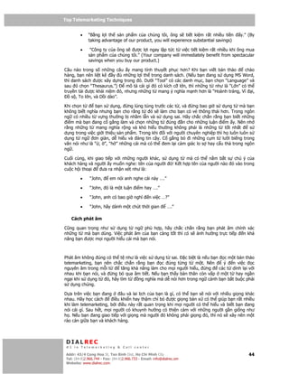 Top Telemarketing Techniques
Top Telemarketing Techniques

         •    “B ng l i th s n ph m c a chúng tôi, ông s ti t ki m r t nhi u ti n         y.” (By
              taking advantage of our product, you will experience substantial savings)

         •     “Công ty c a ông s ư c l i ngay l p t c t vi c ti t ki m r t nhi u khi ông mua
              s n ph m c a chúng tôi.” (Your company will immediately benefit from spectacular
              savings when you buy our product.)

Câu nào trong s nh ng câu y mang tính thuy t ph c hơn? Khi b n vi t b n th o         chào
hàng, b n nên li t kê y      nh ng l i th trong danh sách. (N u b n ang s d ng MS Word,
thì danh sách ư c xây d ng trong ó. Dư i “Tool” có các danh m c, b n ch n “Language” và
sau ó ch n “Thesaurus.”)      mô t cái gì ó có kích c l n, thì nh ng t như là “L n” có th
truy n t i ư c khái ni m ó, nhưng nh ng t mang ý nghĩa m nh hơn là “Hoành tráng, Vĩ i,
    s , To l n, và D i dào”.

Khi ch n t     b n s d ng,      ng lúng túng trư c các t , và   ng bao gi s d ng t mà b n
không bi t nghĩa nhưng b n cho r ng t      ó s làm cho b n có v thông thái hơn. Trong ngôn
ng có nhi u t v ng thư ng b nh m l n và s d ng sai. Hãy ch c ch n r ng b n bi t nh ng
 i m mà b n ang c g ng làm và ch n nh ng t          úng n cho nh ng lu n i m y. Nên nh
r ng nh ng t mang nghĩa r ng và khó hi u thư ng không ph i là nh ng t t t nh t            s
d ng trong vi c gi i thi u s n ph m. Trong khi i v i ngư i chuyên nghi p thì h luôn luôn s
d ng t ng     ơn gi n, d hi u và áng tin c y. C g ng b        i nh ng c m t lư i bi ng trong
văn nói như là “ , ”, “h ” nh ng cái mà có th em l i c m giác lo s hay c u th trong ngôn
ng .

Cu i cùng, khi giao ti p v i nh ng ngư i khác, s d ng t mà có th n m b t s chú ý c a
khách hàng và ngư i y mu n nghe: tên c a ngư i ó! K t h p tên c a ngư i nào ó vào trong
cu c h i tho i    ưa ra nh n xét như là:

         •     “John,      em nói anh nghe cái này ….”

         •     “John, ó là m t lu n i m hay ….”

         •     “John, anh có bao gi nghĩ           n vi c …?”

         •     “John, hãy dành m t chút th i gian            ….”

    Cách phát âm

Cũng quan tr ng như s d ng t ng phù h p, hãy ch c ch n r ng b n phát âm chính xác
nh ng t mà b n dùng. Vi c phát âm c a b n càng t t thì có s nh hư ng tr c ti p n kh
năng b n ư c m i ngư i hi u cái mà b n nói.



Phát âm không úng có th t như là vi c s d ng t sai.      c bi t là n u b n c m t b n th o
telemarketing, b n nên ch c ch n r ng b n     c úng t ng t m t. Nên         ý   n vi c     c
nguyên âm trong m i t       tăng kh năng làm cho m i ngư i hi u,     ng   các t dính l i v i
nhau khi b n nói, và    ng b qua âm ti t. N u b n th y b n thân còn v p m t t hay ng n
ng i khi s d ng t    ó, hãy tìm t   ng nghĩa mà d nói hơn trong ng c nh b n b t bu c ph i
s d ng chúng.

D a trên vi c b n ang        âu và lai l ch c a b n là gì, có th b n s nói v i nhi u gi ng khác
nhau. Hãy h c cách       i u khi n hay th m chí b ư c gi ng b n x có th giúp b n r t nhi u
khi làm telemarketing, b i i u này r t quan tr ng khi m i ngư i có th hi u và bi t b n ang
nói cái gì. Sau h t, m i ngư i có khuynh hư ng có thi n c m v i nh ng ngư i g n gi ng như
h . N u b n ang giao ti p v i gi ng mà ngư i ó không ph i gi ng ó, thì nó s xây nên m t
rào c n gi a b n và khách hàng.



 DIALREC
 #1 in Telemarketing & Call center

DialRec – No Advertising! Binh Dist, Ho Chi Minh City
 Addr: 43/4 Cong Hoa St, Tan      www.dialrec.com                                             44
 Tel: (84-8)2.966.744 - Fax: (84-8)2.966.733 - Email: info@dialrec.om
 Website: www.dialrec.com.
 