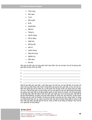 Top Telemarketing Techniques
Top Telemarketing Techniques

         •    Tham v ng.

         •    Kiêu ng o.

         •    T tin.

         •    Kiên quy t.

         •    Bí n.

         •    Quy t oán.

         •    B t kính.

         •    Th ng tr .

         •    Gây n tư ng.

         •    D xúc        ng.

         •    Nhi t tình.

         •    D thay           i.

         •    Kiên trì.

         •    Huênh hoang.

         •      áng tôn tr ng.

         •    Nghiêm túc.

         •      i m       m.

         •    Sâu s c.

Hãy ch n ba     n năm t trong danh sách (hay thêm vào cái c a b n) mà mô t phong cách
giao ti p c a b n chính xác nh t.

1. __________________________________________________________________________

2. __________________________________________________________________________

3. __________________________________________________________________________

4. __________________________________________________________________________

5. __________________________________________________________________________

M t khi b n bi t cách giao ti p 1 cách t ng quan như th nào, khi b n b t u nói chuy n v i
m t ai ó qua i n tho i, hãy nhanh chóng ánh giá phong cách giao ti p và nhu c u c a h .
N u m t ngư i nào ó nói ch m rãi, có th ngư i này s quen thu c v i ngư i cũng nói ch m
như h , vì th        t ư cs      nh hư ng tích c c t i ngư i y b n nên l p kho ng tr ng gi a
hai phong cách giao ti p và c g ng gi ng ngư i mà b n ang nói chuy n. Khi s d ng gi ng
nói    giao ti p, i u t t nh t là b n nên luôn luôn ng n g n và i vào tr ng tâm, c bi t là
khi làm telemarketing. C g ng cung c p nhi u thông tin, tho i mái, t o h ng thú, và kéo ngư i
 ó tham gia vào cu c nói chuy n, và trong lúc ó b n cung c p nhu c u, mong mu n, hy v ng
và nh ng khát khao cho h . Quan tr ng hơn h t, hãy g i i nh ng thông i p rõ ràng và d
hi u. N u c n thi t, hãy t câu h i như là, “Ông có hi u cái tôi ang nói không?” hay “Cái ó
có ý nghĩa i v i ông không?”




 DIALREC
 #1 in Telemarketing & Call center

DialRec – No Advertising! Binh Dist, Ho Chi Minh City
 Addr: 43/4 Cong Hoa St, Tan      www.dialrec.com                                         46
 Tel: (84-8)2.966.744 - Fax: (84-8)2.966.733 - Email: info@dialrec.om
 Website: www.dialrec.com.
 