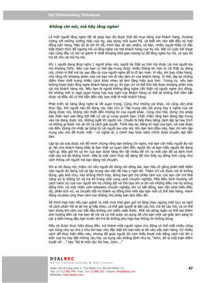 Top Telemarketing Techniques
Top Telemarketing Techniques

Không ch nói, mà hãy l ng nghe!

Là m t ngư i l ng nghe t t s giúp b n o ư c thái         mua hàng c a khách hàng, thương
lư ng v i nh ng vư ng m c c a h , xây d ng m i quan h , và bi t khi nào b t        u ký h p
   ng bán hàng. M c dù là nói thì d , trình bày v s n ph m, và bán, nhi u ngư i th y nó c
bi t thách th c    ngưng nói và l ng nghe cái mà khách hàng c a h nói. B t c cu c h i tho i
nào cũng u có nói và giành ít nh t kho ng th i gian tương t      l ng nghe h nói, và sau ó
tr l i cho cái mà h nói.

Khi 1 ngư i ang l ng nghe 1 ngư i khác nói, ngư i y th t s lĩnh h i ư c cái mà ngư i kia
nói kho ng 50%. Não c a b n có th t p trung ư c nhi u thông tin hơn là cái th t s       ang
nói, chính vì th mà t i sao u óc c a ngư i nghe d b i lan man. Vì v y, khi b n chào hàng,
cho r ng ch kho ng phân n a cái b n nói i vào tâm trí c a khách hàng. Vì th , l p l i nh ng
 i m then ch t trong nhi u cách khác nhau s làm tăng hi u qu hơn. Tương t , n u b n
không hoàn toàn l ng nghe khách hàng nói gì, thì b n ch có th lĩnh h i ư c kho ng phân n a
cái mà khách hàng nói. N u b n là ngư i không l ng nghe c n th n và ngư i nghe ch        ng,
thì nh ng m i lo ng i quan tr ng hay suy nghĩ c a khách hàng có th s không th n m b t
 ư c và i u ó có th d n n vi c b n m t i m t khách hàng.

Phát tri n k năng l ng nghe là r t quan tr ng. Cũng như nh ng cái khác, nó cũng c n ph i
th c t p. Khi ngư i nào ó ang nói, hãy chú ý! T p trung vào n i dung hay ý nghĩa c a cái
  ang ư c nói, không c n thi t    n nh ng l i c a ngư i khác. Cũng như th ,     ng cho phép
b n thân b n sao lãng b i b t c cái gì xung quanh b n. Ch c ch n r ng b n ang t p trung
vào cái ang ư c nói, không ng t l i ngư i nói. Chu n b ti p theo b ng cách l p l i hay trích
ra nh ng gì ư c nói và ch ra cách gi i quy t. Trình bày l i, b ng t ng c a b n, cái v a ư c
nói n.      ng ch nh c l i t ng t cái ngư i kia v a nói. Khi b n làm i u này, b n ch nên t p
trung vào ch      trư c m t – có nghĩa là, ý chính hay khái ni m chính ư c truy n      t   n
b n.

L p l i cái v a ư c nói     minh ch ng r ng b n không ch nghe, mà b n còn hi u ngư i y nói
gì. Nó cho khách hàng th y là b n th t s quan tâm n ngư i ó và b n hi u ngư i ó ang
nghĩ gì. Bây gi thì uy tín c a b n ư c tăng lên r t nhi u    ch ra m t v n     và nh hình
m t câu tr l i thông minh. ây là m t cách th c d dàng       cho th y s    ng tình cũng như
c m thông v i ngư i mà b n ang nói chuy n.

Khi ai ó ang nói, th m chí n u ngư i ó ang nói dông dài, b n hãy c g ng phân bi t i m
nào ngư i ó ang nói và t p trung vào v n       hay ý nghĩ ó. Th m chí cái ư c nói là không
 úng, gây khó ch u, hay không thích h p,   ng bao gi cho phép c m xúc c a b n c n tr kh
năng x lý thông tin và tr l i trong m t cung cách chuyên nghi p. M t i u bình thư ng v i
cách hành x c a con ngư i khi h ch ng i và thô b o khi ai ó nói nh ng i u mà h không
  ng tình. Là m t nhân viên telesales chuyên nghi p, khi có b t  ng, b n c n ph i hi u i u
 ó, phân tích nó, và chuy n i nó thành s      ng tình nh v y b n m i có th bán hàng. Hành
  ng và ph n ng theo c m xúc không cho phép b n làm i u ó.

S thích h p hơn n u b n giành ra m t chút th i gian gi im l ng (hay ng ng m t lúc) và nghĩ
v cách ph n h i là s nói gì ti p theo, có th gi i quy t là t câu h i, tr l i câu h i, và có th
t m d ng khi c m xúc b t u không còn ki m soát ư c. M t cái d ng ng n có th t o thêm
 nh hư ng n cái mà b n s nói và có th dư c s d ng           cho b n m t vài giây làm sáng t
các ý ki n trong u b n trư c khi tr l i không phù h p hay thông tin không úng.

N u nó ư c th       c hi n úng n, tr thành m t ngư i nghe ch         ng có th m t nhi u công
s c cũng như s      chú ý như khi b n nói, c bi t khi b n kéo ai ó vào vi c bán hàng. Có nhi u
cách     th c hi    n i u này, nhưng       giúp ngư i ó c m th y tho i mái b ng cách nói lên ý
ki n c a h hay        t nh ng câu h i, s d ng câu kh ng nh như là, “John, ó là m t lu n i m
tuy t v i …” hay    “ ó là m t câu h i hay, John….”




 DIALREC
 #1 in Telemarketing & Call center

DialRec – No Advertising! Binh Dist, Ho Chi Minh City
 Addr: 43/4 Cong Hoa St, Tan      www.dialrec.com                                          47
 Tel: (84-8)2.966.744 - Fax: (84-8)2.966.733 - Email: info@dialrec.om
 Website: www.dialrec.com.
 