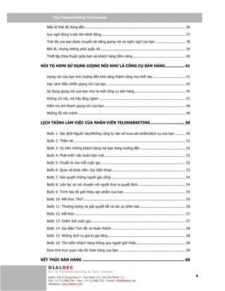 Telemarketing
         Top Telemarketing Techniques

    Bi u l thái           úng      n................................................................................................. 36

    Suy nghĩ úng trư c khi hành                 ng................................................................................. 37

    Thái       c a b n ư c chuy n t i b ng gi ng nói và ngôn ng c a b n ............................. 38

    B n B , nhưng không ph i qu y r i.................................................................................. 39

    Thi t l p th a thu n gi a b n và khách hàng ti m năng................................................... 40

NÓI TO HƠN! S              D NG GI NG NÓI NHƯ LÀ CÔNG C                                      BÁN HÀNG................ 41

    Gi ng nói c a b n nh hư ng                  n kh năng thành công như th nào ............................... 41

    H c cách i u khi n gi ng nói c a b n ............................................................................ 42

    S d ng gi ng nói c a b n như là m t công c bán hàng................................................. 45

    Không ch nói, mà hãy l ng nghe! ................................................................................... 47

    Ki m tra âm thanh gi ng nói c a b n .............................................................................. 48

    Nh ng l i nên tránh ....................................................................................................... 48

L CH TRÌNH LÀM VI C C A NHÂN VIÊN TELEMARKETING ............................ 50

    Bư c 1: Xác        nh Ngư i nào/Nh ng công ty nào s mua s n ph m/d ch v c a b n .......... 50

    Bư c 2: Thăm dò ........................................................................................................... 51

    Bư c 3: Ưu tiên nh ng khách hàng mà b n ang hư ng                                 n ........................................... 52

    Bư c 4: Phát tri n vi c buôn bán m i .............................................................................. 52

    Bư c 5: Chu n b cho m i cu c g i ................................................................................. 52

    Bư c 6: Quay s           ư c ti n: G i i n tho i....................................................................... 53

    Bư c 7: Gi i quy t nh ng ngư i gác c ng ....................................................................... 54

    Bư c 8: Liên l c và nói chuy n v i ngư i ưa ra quy t                          nh.............................................. 54

    Bư c 9: Trình bày l i gi i thi u s n ph m c a b n ........................................................... 55

    Bư c 10: K t thúc “th ”.................................................................................................. 55

    Bư c 11: Thương lư ng và gi i quy t t t c các s ph n bác............................................ 56

    Bư c 12: K t thúc .......................................................................................................... 57

    Bư c 13: Ch m d t cu c g i ........................................................................................... 57

    Bư c 14: G i i n Tóm t t và Hoàn thành ....................................................................... 58

    Bư c 15: Nh ng d ch v giá tr gia tăng........................................................................... 58

    Bư c 16: Tìm ki m khách hàng thông qua ngư i gi i thi u ............................................... 58

      em tính tr c quan vào l i chào hàng c a b n. ............................................................... 59

K T THÚC BÁN HÀNG ..................................................................................... 60

     DIALREC
     #1 in Telemarketing & Call center
         DialRec – No Advertising!
     Addr: 43/4 Cong Hoa St, Tan Binh Dist, www.dialrec.com
                                               Ho Chi Minh City                                                                            4
     Tel: (84-8)2.966.744 - Fax: (84-8)2.966.733 - Email: info@dialrec.om
     Website: www.dialrec.com.
 