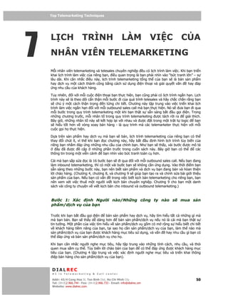 Top Telemarketing Techniques
    Top Telemarketing Techniques




7
    L CH TRÌNH LÀM VI C C A
    NHÂN VIÊN TELEMARKETING
    M i nhân viên telemarketing và telesales chuyên nghi p u có l ch trình làm vi c. Khi b n tri n
    khai l ch trình làm vi c c a riêng b n, i u quan tr ng là b n ph i nhìn vào “b c tranh l n” – s
    lâu dài. Khi cân nh c i u này, l ch trình telemarketing t ng th c a b n s là bán s n ph m
    hay d ch v m t cách thành công b ng cách s d ng i n tho i và gi i quy t v n             hay áp
      ng nhu c u c a khách hàng.

    Tuy nhiên, i v i m i cu c i n tho i b n th c hi n, b n cũng ph i có l ch trình ng n h n. L ch
    trình này s là theo dõi c n th n m i bư c i c a quá trình telesales và hãy ch c ch n r ng b n
    s chú ý m t cách th n tr ng      n t ng chi ti t. Chương này t p trung vào vi c tri n khai l ch
    trình làm vi c ng n h n i v i m i outbound sales call mà b n th c hi n. Nó s ưa b n i qua
    m i bư c trong quy trình telemarketing m t khi b n th t s s n sàng b t       u g i i n. Trong
    nh ng chương trư c, m i nhân t trong quy trình telemarketing ư c tách r i ra         gi i thích.
    Bây gi , nh ng nhân t này s k t h p l i v i nhau và ư c t trong m t tr t t logic            b n
    s hi u t t hơn v vòng xoay bán hàng - là quy trình mà các telemarketer th c hi n v i m i
    cu c g i h th c hi n.

    D a trên s n ph m hay d ch v mà b n s bán, l ch trình telemarketing c a riêng b n có th
    thay    i chút ít, vì th khi b n  c chương này, hãy b t    u nh hình l ch trình tùy bi n c a
    riêng b n nh m áp ng nh ng nhu c u c a chính b n. Như b n s th y, vài bư c ư c mô t
        ây ã ư c          c p nh ng ph n trư c trong cu n sách này. Bây gi b n có th         các
    thông tin trong m t vi n c nh    b n nhìn vào b c tranh toàn c hơn.

    Cái mà b n s p s a c là 16 bư c b n s i qua i v i m i outbound sales call. N u b n ang
    làm inbound telemarketing, thì có m t vài bư c b n s không c n ng d ng. Vào th i i m b n
    s n sàng theo nh ng bư c này, b n nên bi t s n ph m và d ch v b n ang bán và hòan thi n
    l i chào hàng. (Chương 4, chương 8, và chương 9 s giúp b n t o ra và ch nh s a bài gi i thi u
    s n ph m c a b n. N u b n có v n      trong vi c bi t k ch b n telemarketing cho riêng b n, b n
    nên xem xét vi c thuê m t ngư i vi t k ch b n chuyên nghi p. Chương 9 cho b n m t danh
    sách vài công ty chuy n v vi t k ch b n cho inbound và outbound telemarketing.)



    Bư c 1: Xác   nh Ngư i nào/Nh ng công ty nào s                                     mua s n
    ph m/d ch v c a b n

    Trư c khi b n b t u g i i n        bán s n ph m hay d ch v , hãy tìm hi u t t c nh ng gì mà
    mà b n bán. B n s th y d dàng hơn         bán s n ph m/d ch v n u nó là cái mà b n th t s
    tin tư ng. M t ph n c a vi c tìm hi u v s n ph m/d ch v g m có m r ng s hi u bi t chi ti t
    v khách hàng ti m năng c a b n, t i sao h c n s n ph m/d ch v c a b n, làm th nào mà
    s n ph m/d ch v c a b n ư c khách hàng m c tiêu s d ng, và v n         hay nhu c u gì b n có
    th áp ng và bán s n ph m/d ch v cho h .

    Khi b n cân nh c ngư i nghe m c tiêu, hãy t p trung vào nh ng tính cách, nhu c u, và thói
    quen mua s m c th . Tùy bi n l i chào bán c a b n    có th áp ng ư c khách hàng m c
    tiêu c a b n. (Chương 4 t p trung và vi c xác nh ngư i nghe m c tiêu và tri n khai thông
      i p bán hàng cho s n ph m/d ch v c a b n).


     DIALREC
     #1 in Telemarketing & Call center

    DialRec – No Advertising! Binh Dist, Ho Chi Minh City
     Addr: 43/4 Cong Hoa St, Tan      www.dialrec.com                                            50
     Tel: (84-8)2.966.744 - Fax: (84-8)2.966.733 - Email: info@dialrec.om
     Website: www.dialrec.com.
 
