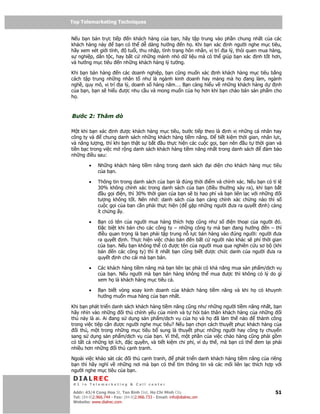 Top Telemarketing Techniques
Top Telemarketing Techniques

N u b n bán tr c ti p    n khách hàng c a b n, hãy t p trung vào ph n chung nh t c a các
khách hàng này      b n có th d dàng hư ng n h . Khi b n xác nh ngư i nghe m c tiêu,
hãy xem xét gi i tính,   tu i, thu nh p, tình tr ng hôn nhân, v trí a lý, thói quen mua hàng,
s nghi p, dân t c, hay b t c nh ng m nh nh d li u mà có th giúp b n xác nh t t hơn,
và hư ng m c tiêu n nh ng khách hàng lý tư ng.

Khi b n bán hàng    n các doanh nghi p, b n cũng mu n xác nh khách hàng m c tiêu b ng
cách t p trung nh ng nhân t như là ngành kinh doanh hay m ng mà h     ang làm, ngành
ngh , quy mô, v trí a lý, doanh s hàng năm…. B n càng hi u v nh ng khách hàng d    nh
c a b n, b n s hi u ư c nhu c u và mong mu n c a h hơn khi b n chào bán s n ph m cho
h .



Bư c 2: Thăm dò

M t khi b n xác nh ư c khách hàng m c tiêu, bư c ti p theo là nh v nh ng cá nhân hay
công ty và     chung danh sách nh ng khách hàng ti m năng.     ti t ki m th i gian, nhân l c,
và năng lư ng, thì khi b n th t s b t u th c hi n các cu c g i, b n nên u t th i gian và
ti n b c trong vi c m r ng danh sách khách hàng ti m năng nh t trong danh sách         mb o
nh ng i u sau:

         •    Nh ng khách hàng ti m năng trong danh sách                i di n cho khách hàng m c tiêu
              c a b n.

         •    Thông tin trong danh sách c a b n là úng th i i m và chính xác. N u b n có t l
              30% không chính xác trong danh sách c a b n ( i u thư ng x y ra), khi b n b t
                  u g i i n, thì 30% th i gian c a b n s b hao phí và b n liên l c v i nh ng i
              tư ng không t t. Nên nh : danh sách c a b n càng chính xác ch ng nào thì s
              cu c g i c a b n c n ph i th c hi n ( g p nh ng ngư i ưa ra quy t nh) càng
              ít ch ng y.

         •    B n có tên c a ngư i mua hàng thích h p cũng như s        i n tho i c a ngư i ó.
                 c bi t khi bán cho các công ty – nh ng công ty mà b n ang hư ng        n – thì
               i u quan tr ng là b n ph i t p trung n l c bán hàng vào úng ngư i: ngư i ưa
              ra quy t nh. Th c hi n vi c chào bán n b t c ngư i nào khác s phí th i gian
              c a b n. N u b n không th có ư c tên c a ngư i mua qua nghiên c u sơ b (khi
              bán     n các công ty) thì ít nh t b n cũng bi t ư c ch c danh c a ngư i ưa ra
              quy t nh cho cái mà b n bán.

         •    Các khách hàng ti m năng mà b n liên l c ph i có kh năng mua s n ph m/d ch v
              c a b n. N u ngư i mà b n bán hàng không th mua ư c thì không có lý do gì
              xem h là khách hàng m c tiêu c .

         •    B n bi t vòng xoay kinh doanh c a khách hàng ti m năng và khi h               có khuynh
              hư ng mu n mua hàng c a b n nh t.

Khi b n phát tri n danh sách khách hàng ti m năng cũng như nh ng ngư i ti m năng nh t, b n
hãy nhìn vào nh ng i th chính y u c a mình và t h i b n thân khách hàng c a nh ng i
th này là ai. Ai ang s d ng s n ph m/d ch v c a h và h            ã làm th nào   thành công
trong vi c ti p c n ư c ngư i nghe m c tiêu? N u b n ch n cách thuy t ph c khách hàng c a
   i th , m t trong nh ng m c tiêu b sung là thuy t ph c nh ng ngư i hay công ty chuy n
sang s d ng s n ph m/d ch v c a b n. Vì th , m t ph n c a vi c chào hàng cũng ph i g m
có t t c nh ng l i ích,    c quy n, và ti t ki m chi phí, ví d th , mà b n có th em l i ph i
nhi u hơn nh ng i th c nh tranh.

Ngoài vi c kh o sát các i th c nh tranh,  phát tri n danh khách hàng ti m năng c a riêng
b n thì hãy nghĩ v nh ng nơi mà b n có th tìm thông tin và các m i liên l c thích h p v i
ngư i nghe m c tiêu c a b n.
 DIALREC
 #1 in Telemarketing & Call center

DialRec – No Advertising! Binh Dist, Ho Chi Minh City
 Addr: 43/4 Cong Hoa St, Tan      www.dialrec.com                                                  51
 Tel: (84-8)2.966.744 - Fax: (84-8)2.966.733 - Email: info@dialrec.om
 Website: www.dialrec.com.
 